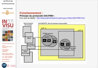 Les TIC et l'art
Les Archives Ouvertes
Mardi 14 mai 2013
Institut national d'histoire de l'art
Accès :
6, rue des Petits Champs
75002 Paris
Adresse postale :
2, rue Vivienne
75002 Paris
Métro : Bourse, Pyramides
Palais royal/Musée du Louvre
Tél. : +33(0)1 47 03 89 84
Fax : +33(0)1 47 03 86 36
lesticetlart@inha.fr
http://invisu.inha.fr
Fonctionnement :
Principe du protocole OAI-PMH :
Pour plus de détails : http://www.patrimoineecrit.culture.gouv.fr/Num/OAI-PMH.html
 
