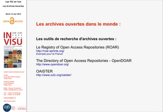 Les TIC et l'art
Les Archives Ouvertes
Mardi 14 mai 2013
Institut national d'histoire de l'art
Accès :
6, rue des Petits Champs
75002 Paris
Adresse postale :
2, rue Vivienne
75002 Paris
Métro : Bourse, Pyramides
Palais royal/Musée du Louvre
Tél. : +33(0)1 47 03 89 84
Fax : +33(0)1 47 03 86 36
lesticetlart@inha.fr
http://invisu.inha.fr
Les archives ouvertes dans le monde :
Les outils de recherche d'archives ouvertes :
Le Registry of Open Access Repositories (ROAR)
http://roar.eprints.org/
Exemple pour la France
The Directory of Open Access Repositories - OpenDOAR
http://www.opendoar.org/
OAISTER
http://www.oclc.org/oaister/
 