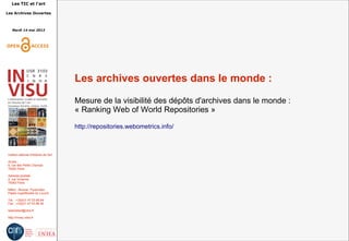Les TIC et l'art
Les Archives Ouvertes
Mardi 14 mai 2013
Institut national d'histoire de l'art
Accès :
6, rue des Petits Champs
75002 Paris
Adresse postale :
2, rue Vivienne
75002 Paris
Métro : Bourse, Pyramides
Palais royal/Musée du Louvre
Tél. : +33(0)1 47 03 89 84
Fax : +33(0)1 47 03 86 36
lesticetlart@inha.fr
http://invisu.inha.fr
Les archives ouvertes dans le monde :
Mesure de la visibilité des dépôts d'archives dans le monde :
« Ranking Web of World Repositories »
http://repositories.webometrics.info/
 