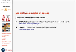 Les TIC et l'art
Les Archives Ouvertes
Mardi 14 mai 2013
Institut national d'histoire de l'art
Accès :
6, rue des Petits Champs
75002 Paris
Adresse postale :
2, rue Vivienne
75002 Paris
Métro : Bourse, Pyramides
Palais royal/Musée du Louvre
Tél. : +33(0)1 47 03 89 84
Fax : +33(0)1 47 03 86 36
lesticetlart@inha.fr
http://invisu.inha.fr
Les archives ouvertes en Europe
Quelques exemples d'initiatives :
► DRIVER : Digital Repository Infrastructure Vision for European Research
http://www.driver-repository.eu/
► OAPEN : Open Access Publishing European Network
http://www.oapen.org/
 