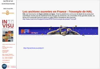 Les TIC et l'art
Les Archives Ouvertes
Mardi 14 mai 2013
Institut national d'histoire de l'art
Accès :
6, rue des Petits Champs
75002 Paris
Adresse postale :
2, rue Vivienne
75002 Paris
Métro : Bourse, Pyramides
Palais royal/Musée du Louvre
Tél. : +33(0)1 47 03 89 84
Fax : +33(0)1 47 03 86 36
lesticetlart@inha.fr
http://invisu.inha.fr
Les archives ouvertes en France : l'exemple de HAL
HAL est l'acronyme de Hyper articles en ligne. C'est la plateforme commune de dépôt de la production
scientifique choisie par les établissements français de recherche, les universités et les grandes écoles, au
terme d'un protocole d'accord signé en juillet 2006 à l'Académie des sciences :
http://www.ccsd.cnrs.fr/support/content/PDF/Communique-de-presse11oct.pdf
http://hal.archives-ouvertes.fr/
 