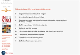 Les TIC et l'art
Les Archives Ouvertes
Mardi 14 mai 2013
Institut national d'histoire de l'art
Accès :
6, rue des Petits Champs
75002 Paris
Adresse postale :
2, rue Vivienne
75002 Paris
Métro : Bourse, Pyramides
Palais royal/Musée du Louvre
Tél. : +33(0)1 47 03 89 84
Fax : +33(0)1 47 03 86 36
lesticetlart@inha.fr
http://invisu.inha.fr
HAL, en tant qu'archive ouverte centralisée, permet :
► De garantir l'accessibilité au texte intégral
► Une indexation globale du texte intégral
► De donner un niveau scientifique homogène et de qualité avec un système
de filtrage à l'entrée.
► D'offrir une meilleure visibilité internationale
► De fournir une URL pérenne
► D'« horodater » les dépôts et ainsi valider une antériorité scientifique
► D'enrichir les référentiels institutionnels
► De limiter la saisie à un seul système
► D'effectuer l'archivage à long terme
 