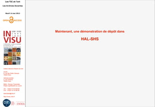 Les TIC et l'art
Les Archives Ouvertes
Mardi 14 mai 2013
Institut national d'histoire de l'art
Accès :
6, rue des Petits Champs
75002 Paris
Adresse postale :
2, rue Vivienne
75002 Paris
Métro : Bourse, Pyramides
Palais royal/Musée du Louvre
Tél. : +33(0)1 47 03 89 84
Fax : +33(0)1 47 03 86 36
lesticetlart@inha.fr
http://invisu.inha.fr
Maintenant, une démonstration de dépôt dans
HAL-SHS
 