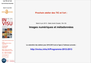 Les TIC et l'art
Les Archives Ouvertes
Mardi 14 mai 2013
Institut national d'histoire de l'art
Accès :
6, rue des Petits Champs
75002 Paris
Adresse postale :
2, rue Vivienne
75002 Paris
Métro : Bourse, Pyramides
Palais royal/Musée du Louvre
Tél. : +33(0)1 47 03 89 84
Fax : +33(0)1 47 03 86 36
lesticetlart@inha.fr
http://invisu.inha.fr
Prochain atelier des TIC et l'art :
Mardi 4 juin 2013 - Salle André Chastel, 10h-12h
Images numériques et métadonnées
Le calendrier des ateliers pour 2012-2013 est en ligne à l'adresse suivante :
http://invisu.inha.fr/Programme-2012-2013
 