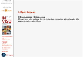 Les TIC et l'art
Les Archives Ouvertes
Mardi 14 mai 2013
Institut national d'histoire de l'art
Accès :
6, rue des Petits Champs
75002 Paris
Adresse postale :
2, rue Vivienne
75002 Paris
Métro : Bourse, Pyramides
Palais royal/Musée du Louvre
Tél. : +33(0)1 47 03 89 84
Fax : +33(0)1 47 03 86 36
lesticetlart@inha.fr
http://invisu.inha.fr
L'Open Access
L'Open Access = Libre accès
Mouvement international dont le but est de permettre à tous l'accès à la
documentation scientifique
 
