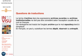 Les TIC et l'art
Les Archives Ouvertes
Mardi 14 mai 2013
Institut national d'histoire de l'art
Accès :
6, rue des Petits Champs
75002 Paris
Adresse postale :
2, rue Vivienne
75002 Paris
Métro : Bourse, Pyramides
Palais royal/Musée du Louvre
Tél. : +33(0)1 47 03 89 84
Fax : +33(0)1 47 03 86 36
lesticetlart@inha.fr
http://invisu.inha.fr
Questions de traductions
Le terme d'archive dans les expressions archives ouvertes ou archives
institutionnelles ne doit pas être considéré selon l'acception usuelle de ce
mot en français.
Ce néologisme est traduit de l'anglais archive que le mot repository tend à
remplacer.
En français, on peut y substituer les termes dépôt, réservoir ou entrepôt.
 