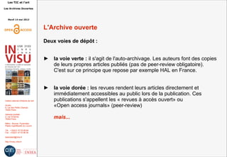 Les TIC et l'art
Les Archives Ouvertes
Mardi 14 mai 2013
Institut national d'histoire de l'art
Accès :
6, rue des Petits Champs
75002 Paris
Adresse postale :
2, rue Vivienne
75002 Paris
Métro : Bourse, Pyramides
Palais royal/Musée du Louvre
Tél. : +33(0)1 47 03 89 84
Fax : +33(0)1 47 03 86 36
lesticetlart@inha.fr
http://invisu.inha.fr
L'Archive ouverte
Deux voies de dépôt :
► la voie verte : il s'agit de l'auto-archivage. Les auteurs font des copies
de leurs propres articles publiés (pas de peer-review obligatoire).
C'est sur ce principe que repose par exemple HAL en France.
► la voie dorée : les revues rendent leurs articles directement et
immédiatement accessibles au public lors de la publication. Ces
publications s'appellent les « revues à accès ouvert» ou
«Open access journals» (peer-review)
mais...
 
