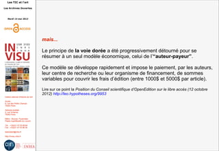 Les TIC et l'art
Les Archives Ouvertes
Mardi 14 mai 2013
Institut national d'histoire de l'art
Accès :
6, rue des Petits Champs
75002 Paris
Adresse postale :
2, rue Vivienne
75002 Paris
Métro : Bourse, Pyramides
Palais royal/Musée du Louvre
Tél. : +33(0)1 47 03 89 84
Fax : +33(0)1 47 03 86 36
lesticetlart@inha.fr
http://invisu.inha.fr
mais...
Le principe de la voie dorée a été progressivement détourné pour se
résumer à un seul modèle économique, celui de l’“auteur-payeur”.
Ce modèle se développe rapidement et impose le paiement, par les auteurs,
leur centre de recherche ou leur organisme de financement, de sommes
variables pour couvrir les frais d’édition (entre 1000$ et 5000$ par article).
Lire sur ce point la Position du Conseil scientifique d’OpenEdition sur le libre accès (12 octobre
2012) http://leo.hypotheses.org/9953
 