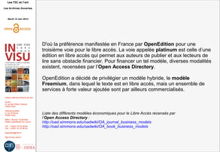 Les TIC et l'art
Les Archives Ouvertes
Mardi 14 mai 2013
Institut national d'histoire de l'art
Accès :
6, rue des Petits Champs
75002 Paris
Adresse postale :
2, rue Vivienne
75002 Paris
Métro : Bourse, Pyramides
Palais royal/Musée du Louvre
Tél. : +33(0)1 47 03 89 84
Fax : +33(0)1 47 03 86 36
lesticetlart@inha.fr
http://invisu.inha.fr
D'où la préférence manifestée en France par OpenEdition pour une
troisième voie pour le libre accès. La voie appelée platinum est celle d’une
édition en libre accès qui permet aux auteurs de publier et aux lecteurs de
lire sans obstacle financier. Pour financer un tel modèle, diverses modalités
existent, recensées par l’Open Access Directory.
OpenEdition a décidé de privilégier un modèle hybride, le modèle
Freemium, dans lequel le texte est en libre accès, mais un ensemble de
services à forte valeur ajoutée sont par ailleurs commercialisés.
Liste des différents modèles économiques pour le Libre Accès recensés par
l’Open Access Directory :
http://oad.simmons.edu/oadwiki/OA_journal_business_models
http://oad.simmons.edu/oadwiki/OA_book_business_models
 