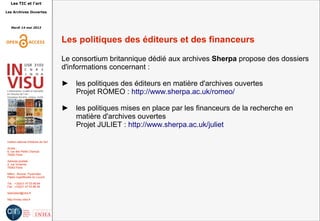 Les TIC et l'art
Les Archives Ouvertes
Mardi 14 mai 2013
Institut national d'histoire de l'art
Accès :
6, rue des Petits Champs
75002 Paris
Adresse postale :
2, rue Vivienne
75002 Paris
Métro : Bourse, Pyramides
Palais royal/Musée du Louvre
Tél. : +33(0)1 47 03 89 84
Fax : +33(0)1 47 03 86 36
lesticetlart@inha.fr
http://invisu.inha.fr
Les politiques des éditeurs et des financeurs
Le consortium britannique dédié aux archives Sherpa propose des dossiers
d'informations concernant :
► les politiques des éditeurs en matière d'archives ouvertes
Projet ROMEO : http://www.sherpa.ac.uk/romeo/
► les politiques mises en place par les financeurs de la recherche en
matière d'archives ouvertes
Projet JULIET : http://www.sherpa.ac.uk/juliet
 