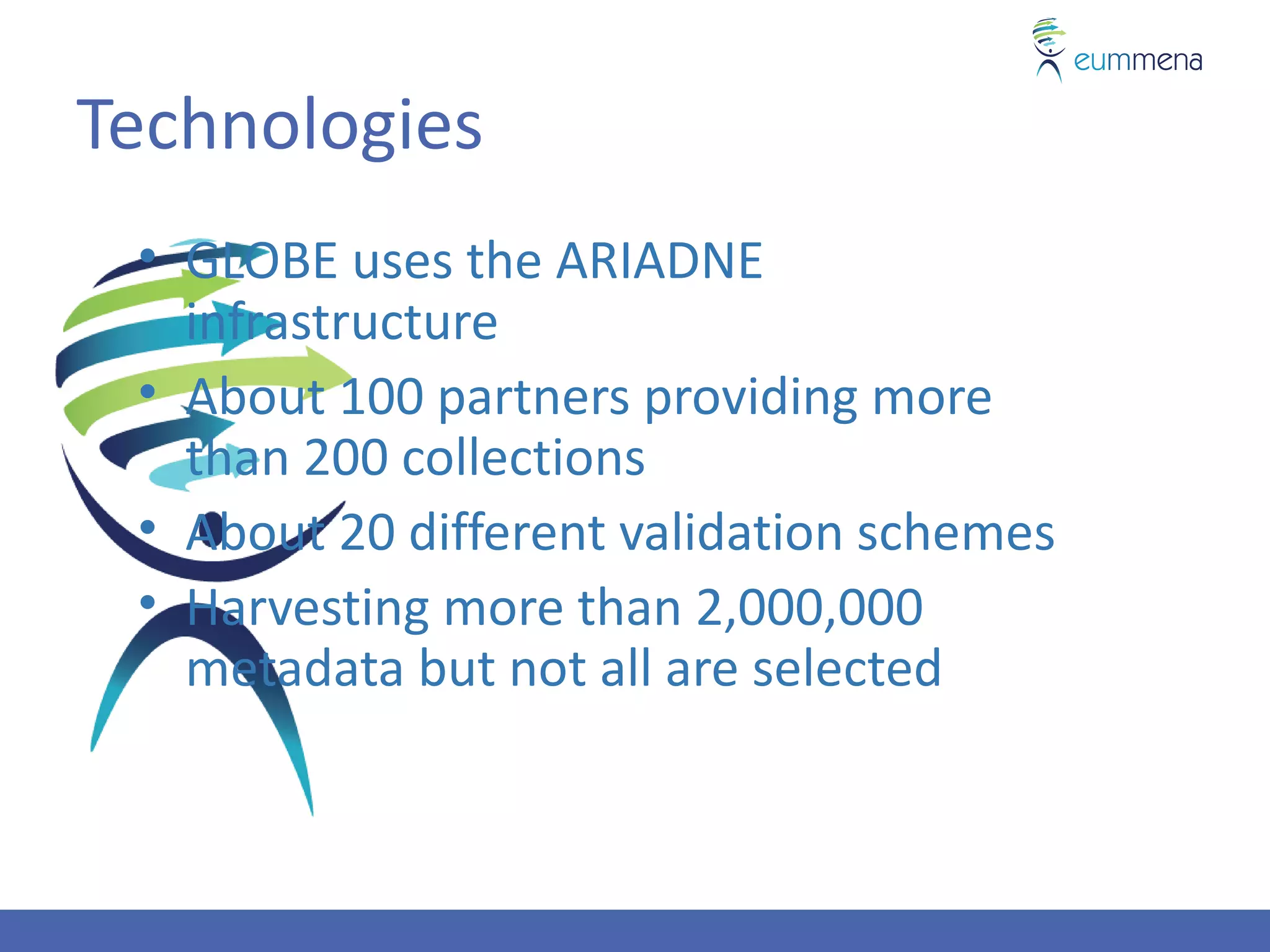 Technologies
 • GLOBE uses the ARIADNE
   infrastructure
 • About 100 partners providing more
   than 200 collections
 • About 20 different validation schemes
 • Harvesting more than 2,000,000
   metadata but not all are selected
 