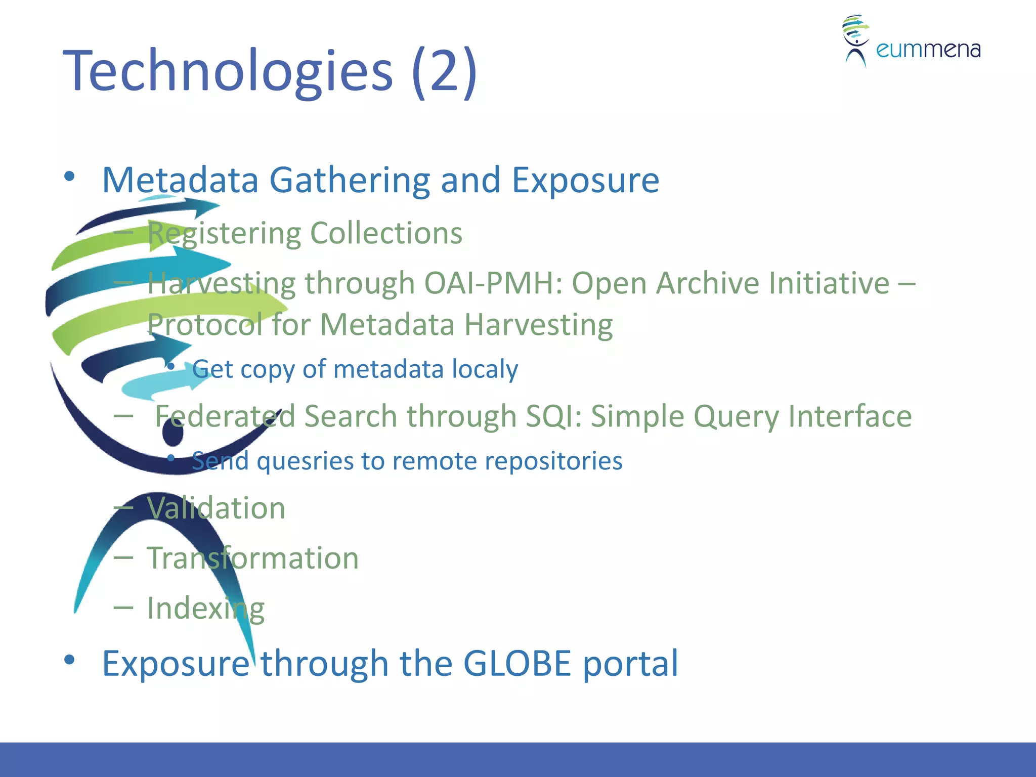 Technologies (2)
• Metadata Gathering and Exposure
  – Registering Collections
  – Harvesting through OAI-PMH: Open Archive Initiative –
    Protocol for Metadata Harvesting
     • Get copy of metadata localy
  – Federated Search through SQI: Simple Query Interface
     • Send quesries to remote repositories
  – Validation
  – Transformation
  – Indexing
• Exposure through the GLOBE portal
 