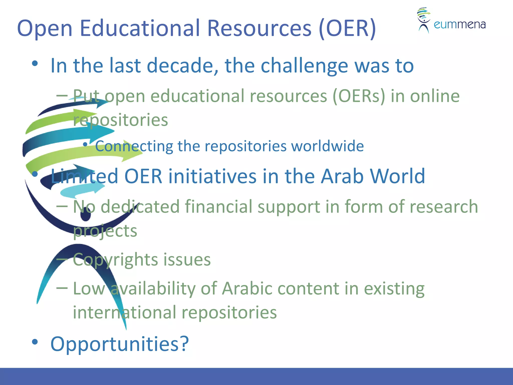Open Educational Resources (OER)
 • In the last decade, the challenge was to
   – Put open educational resources (OERs) in online
     repositories
      • Connecting the repositories worldwide
 • Limited OER initiatives in the Arab World
   – No dedicated financial support in form of research
     projects
   – Copyrights issues
   – Low availability of Arabic content in existing
     international repositories
 • Opportunities?
 