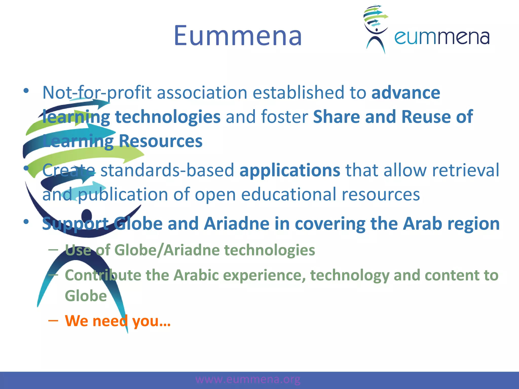 Eummena
• Not-for-profit association established to advance
  learning technologies and foster Share and Reuse of
  Learning Resources
• Create standards-based applications that allow retrieval
  and publication of open educational resources
• Support Globe and Ariadne in covering the Arab region
   – Use of Globe/Ariadne technologies
   – Contribute the Arabic experience, technology and content to
     Globe
   – We need you…


                      www.eummena.org
 