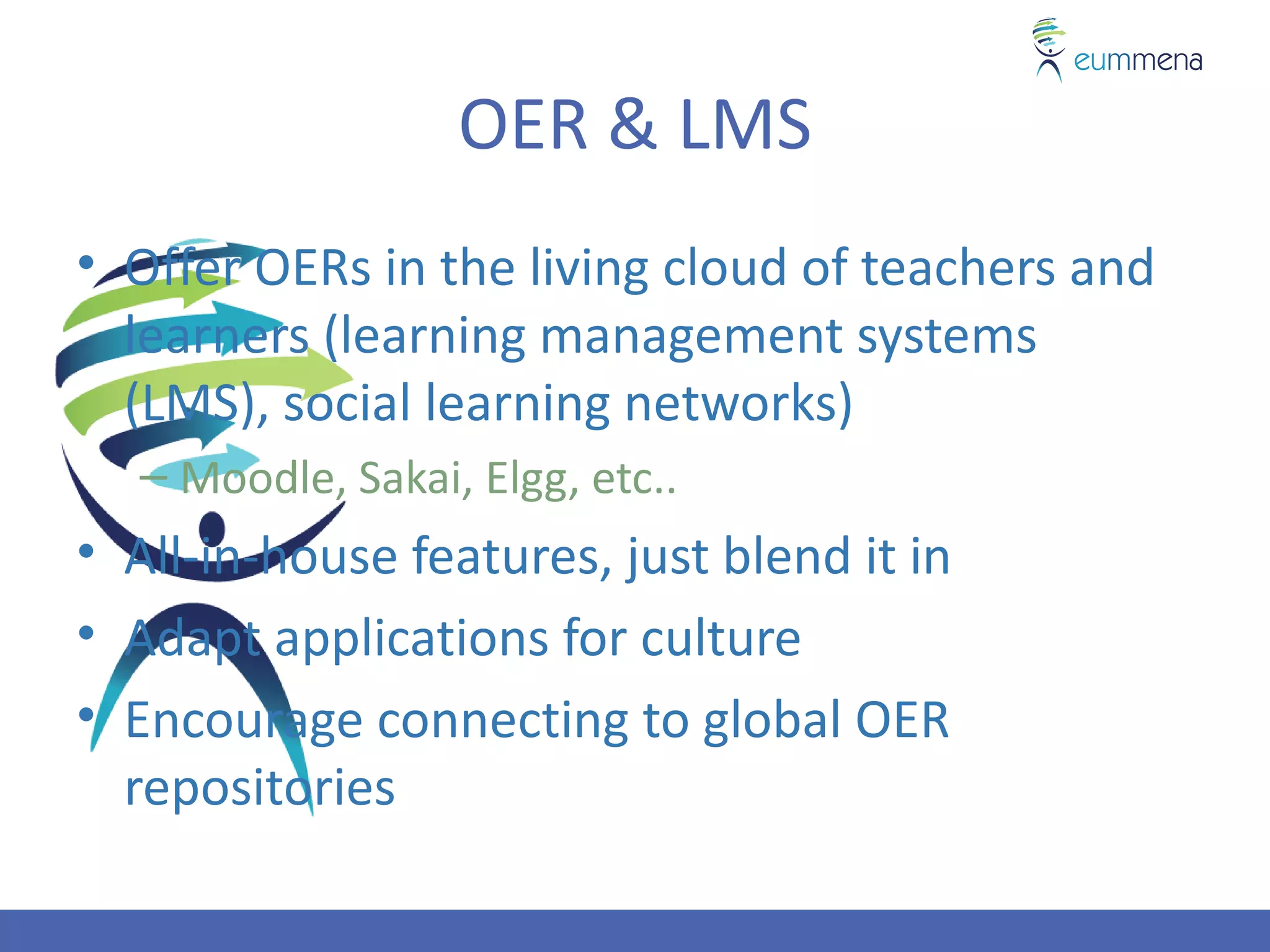 OER & LMS
• Offer OERs in the living cloud of teachers and
  learners (learning management systems
  (LMS), social learning networks)
  – Moodle, Sakai, Elgg, etc..
• All-in-house features, just blend it in
• Adapt applications for culture
• Encourage connecting to global OER
  repositories
 