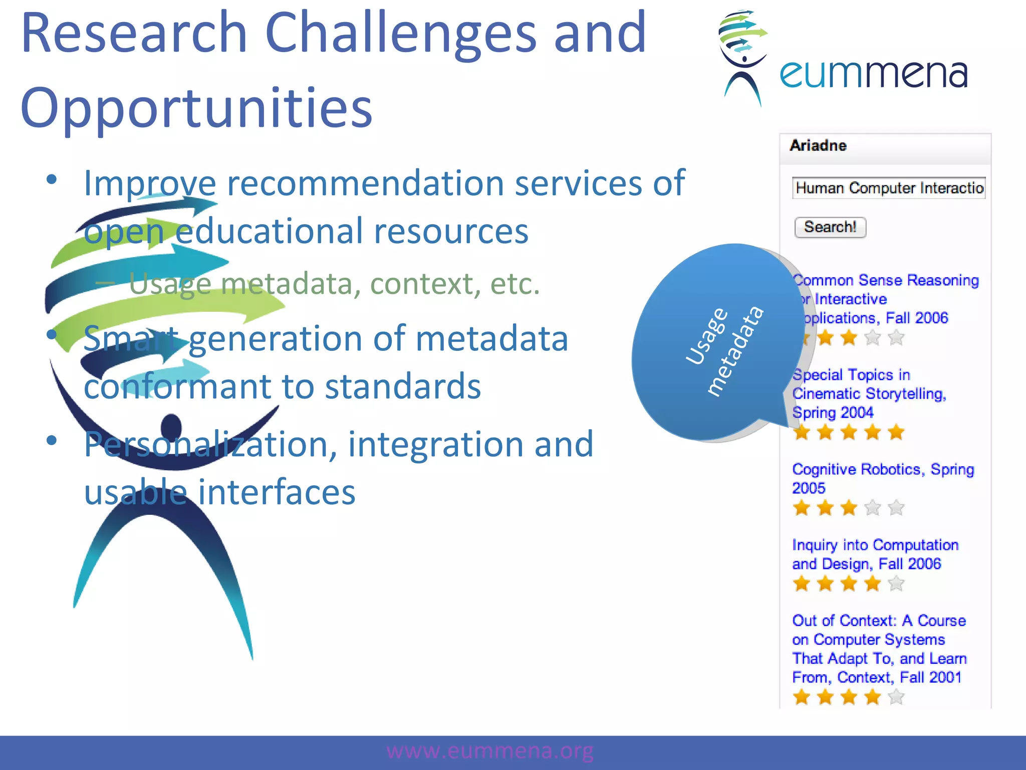 Research Challenges and
Opportunities
• Improve recommendation services of
  open educational resources
   – Usage metadata, context, etc.




                                               ata
                                         me sage
• Smart generation of metadata




                                           tad
                                           U
  conformant to standards
• Personalization, integration and
  usable interfaces




                       www.eummena.org
 