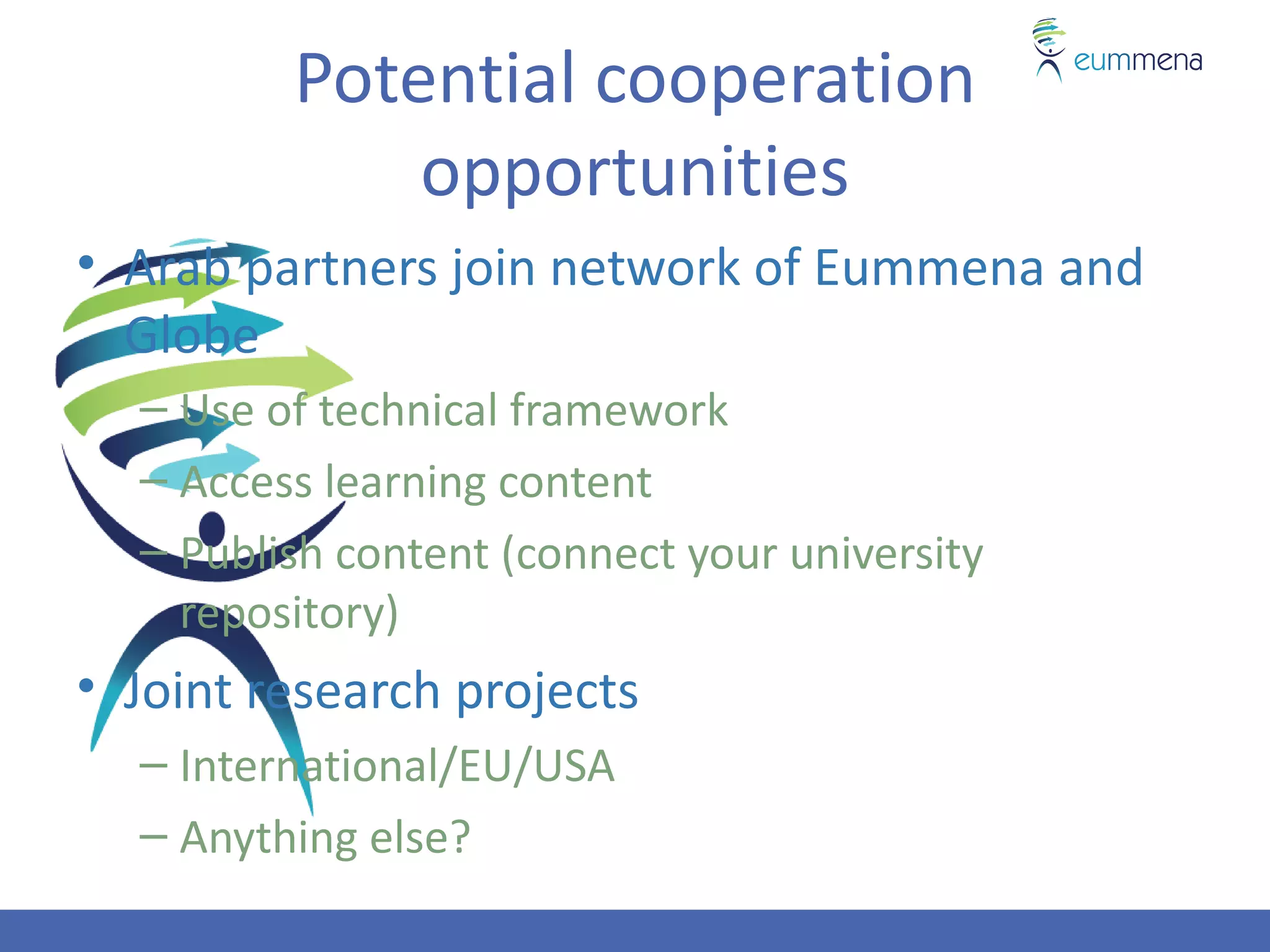 Potential cooperation
             opportunities
• Arab partners join network of Eummena and
  Globe
  – Use of technical framework
  – Access learning content
  – Publish content (connect your university
    repository)
• Joint research projects
  – International/EU/USA
  – Anything else?
 