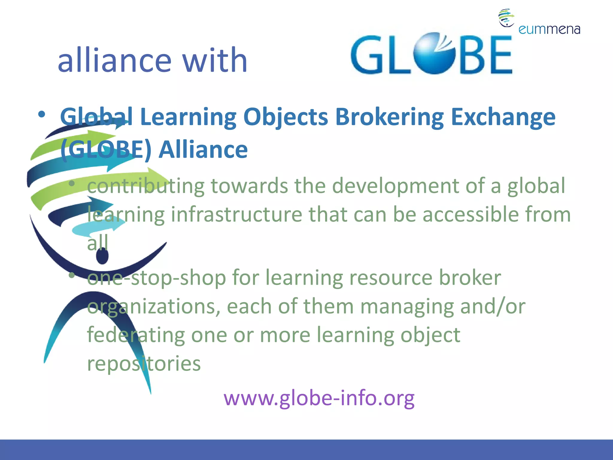 alliance with
• Global Learning Objects Brokering Exchange
  (GLOBE) Alliance
  • contributing towards the development of a global
    learning infrastructure that can be accessible from
    all
  • one-stop-shop for learning resource broker
    organizations, each of them managing and/or
    federating one or more learning object
    repositories
                   www.globe-info.org
 