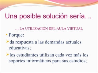 Una posible solución sería…
… LA UTILIZACIÓN DEL AULA VIRTUAL
• Porque:
da respuesta a las demandas actuales
educativas;
los estudiantes utilizan cada vez más los
soportes informáticos para sus estudios;
 