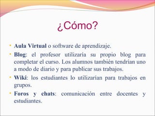 ¿Cómo?
• Aula Virtual o software de aprendizaje.
• Blog: el profesor utilizaría su propio blog para
completar el curso. Los alumnos también tendrían uno
a modo de diario y para publicar sus trabajos.
• Wiki: los estudiantes lo utilizarían para trabajos en
grupos.
• Foros y chats: comunicación entre docentes y
estudiantes.
 