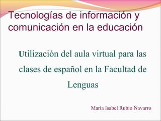 Tecnologías de información y
comunicación en la educación
Utilización del aula virtual para las
clases de español en la Facultad de
Lenguas
María Isabel Rubio Navarro
 