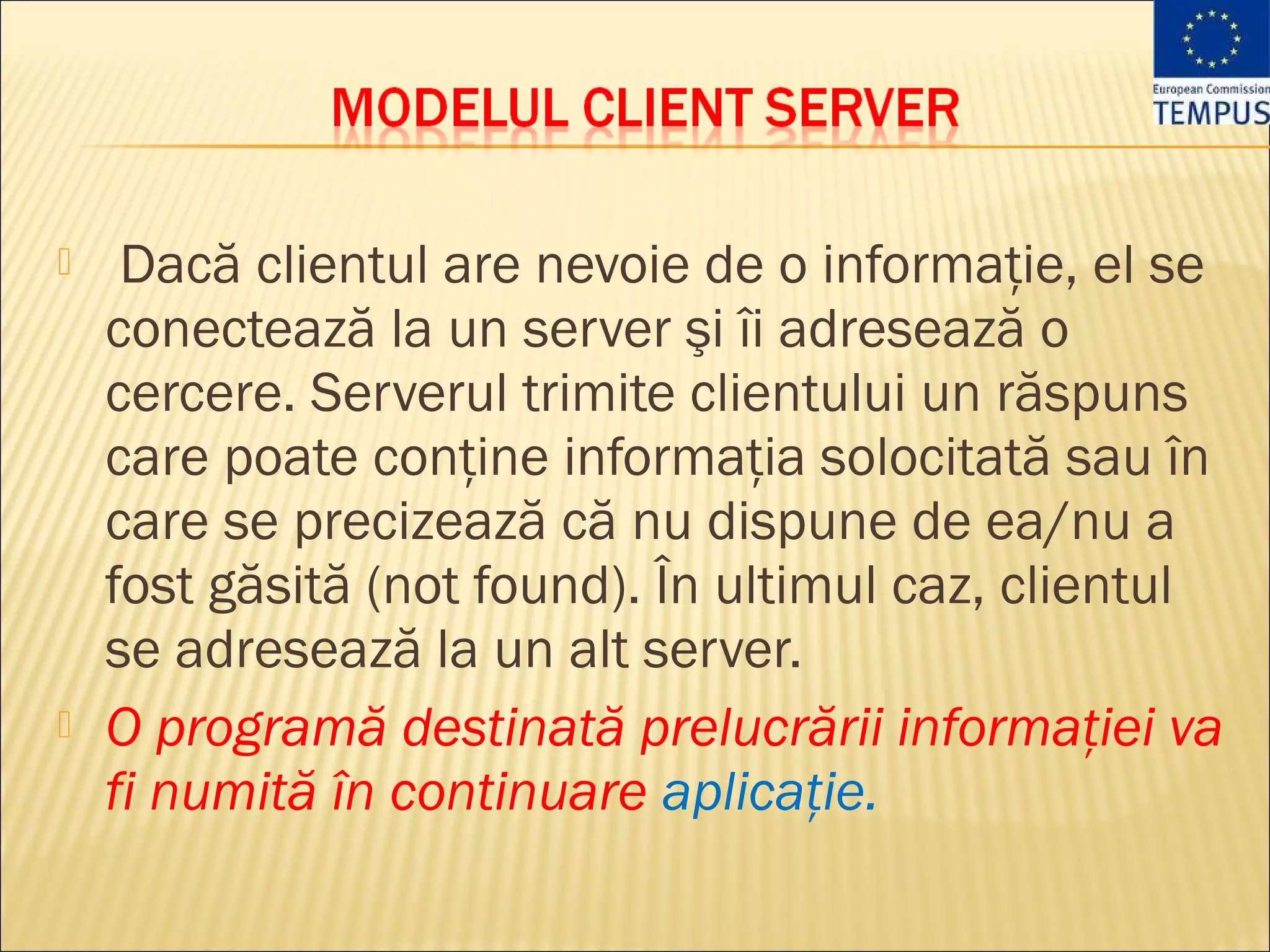     Dacă clientul are nevoie de o informaţie, el se
    conectează la un server şi îi adresează o
    cercere. Serverul trimite clientului un răspuns
    care poate conţine informaţia solocitată sau în
    care se precizează că nu dispune de ea/nu a
    fost găsită (not found). În ultimul caz, clientul
    se adresează la un alt server.
   O programă destinată prelucrării informaţiei va
    fi numită în continuare aplicaţie.
 