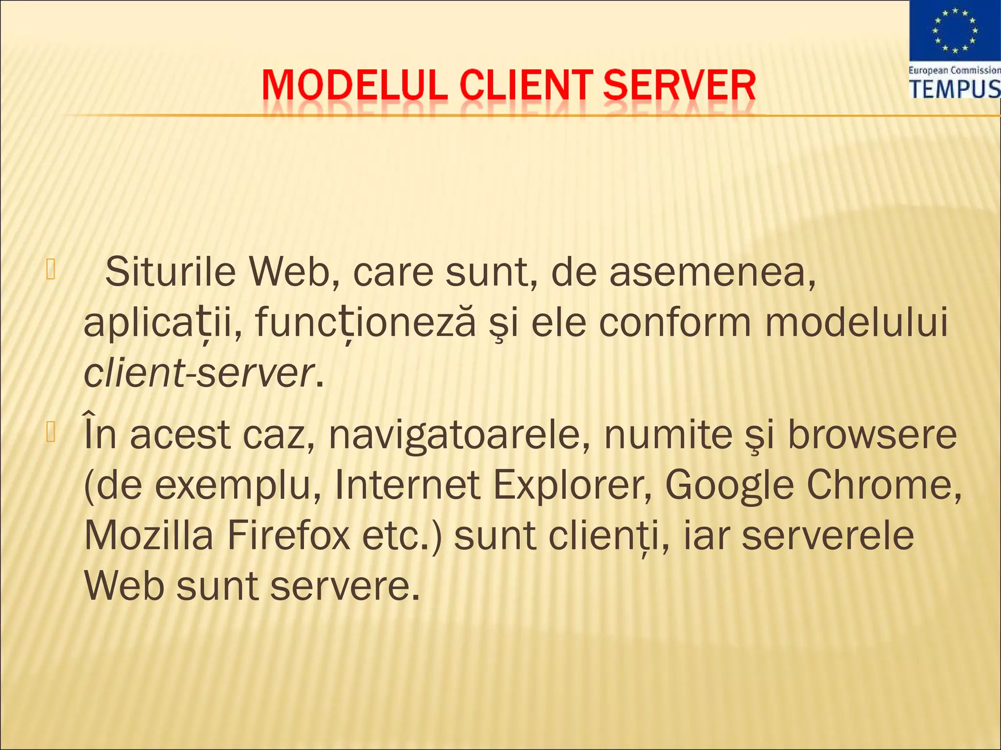     Siturile Web, care sunt, de asemenea,
    aplicații, funcționeză şi ele conform modelului
    client-server.
   În acest caz, navigatoarele, numite şi browsere
    (de exemplu, Internet Explorer, Google Chrome,
    Mozilla Firefox etc.) sunt clienţi, iar serverele
    Web sunt servere.
 