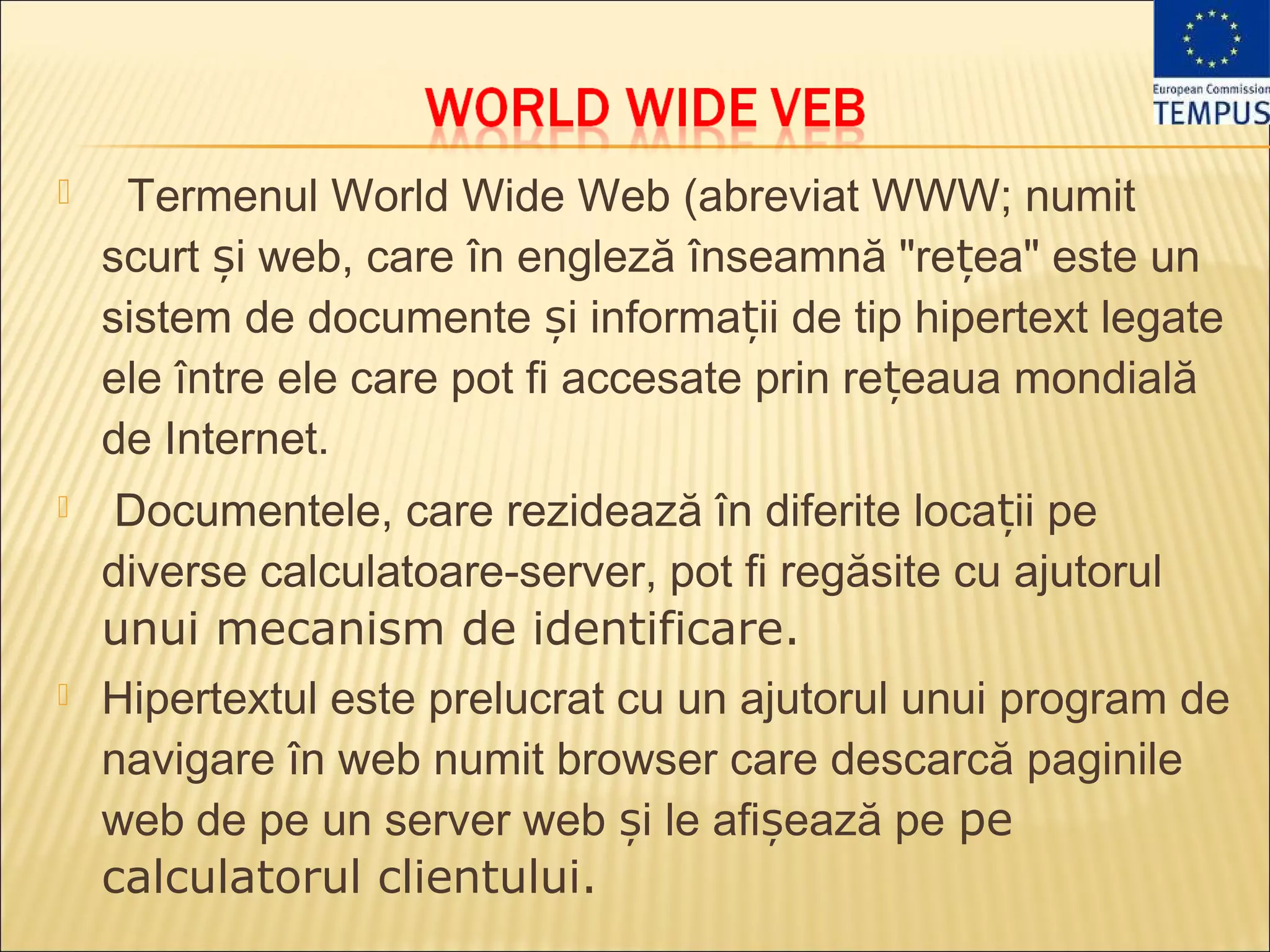     Termenul World Wide Web (abreviat WWW; numit
    scurt și web, care în engleză înseamnă "rețea" este un
    sistem de documente și informații de tip hipertext legate
    ele între ele care pot fi accesate prin rețeaua mondială
    de Internet.
   Documentele, care rezidează în diferite locații pe
    diverse calculatoare-server, pot fi regăsite cu ajutorul
    unui mecanism de identificare.
   Hipertextul este prelucrat cu un ajutorul unui program de
    navigare în web numit browser care descarcă paginile
    web de pe un server web și le afișează pe pe
    calculatorul clientului.
 