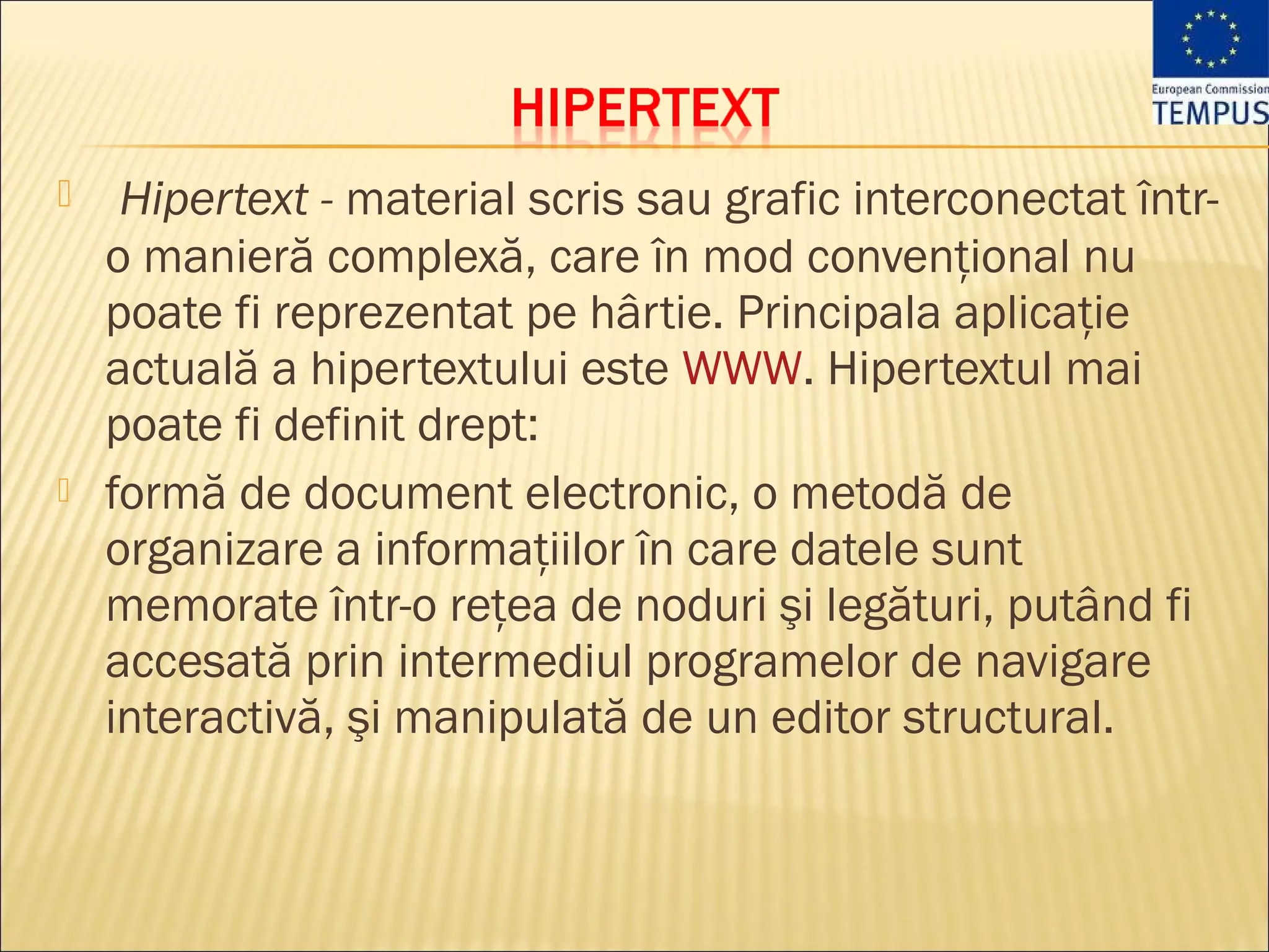     Hipertext - material scris sau grafic interconectat într-
    o manieră complexă, care în mod convenţional nu
    poate fi reprezentat pe hârtie. Principala aplicaţie
    actuală a hipertextului este WWW. Hipertextul mai
    poate fi definit drept:
   formă de document electronic, o metodă de
    organizare a informaţiilor în care datele sunt
    memorate într-o reţea de noduri şi legături, putând fi
    accesată prin intermediul programelor de navigare
    interactivă, şi manipulată de un editor structural.
 