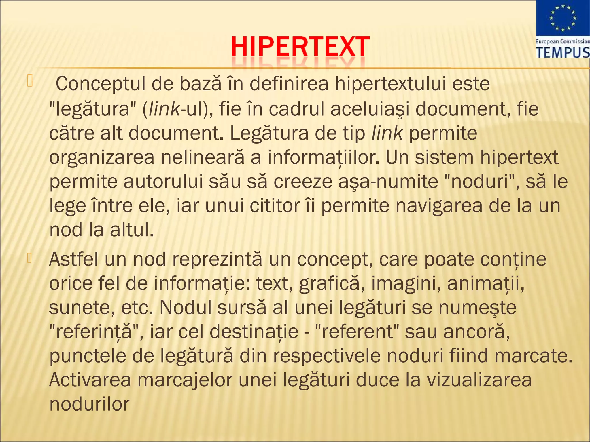     Conceptul de bază în definirea hipertextului este
    "legătura" (link-ul), fie în cadrul aceluiaşi document, fie
    către alt document. Legătura de tip link permite
    organizarea nelineară a informaţiilor. Un sistem hipertext
    permite autorului său să creeze aşa-numite "noduri", să le
    lege între ele, iar unui cititor îi permite navigarea de la un
    nod la altul.
   Astfel un nod reprezintă un concept, care poate conţine
    orice fel de informaţie: text, grafică, imagini, animaţii,
    sunete, etc. Nodul sursă al unei legături se numeşte
    "referinţă", iar cel destinaţie - "referent" sau ancoră,
    punctele de legătură din respectivele noduri fiind marcate.
    Activarea marcajelor unei legături duce la vizualizarea
    nodurilor
 