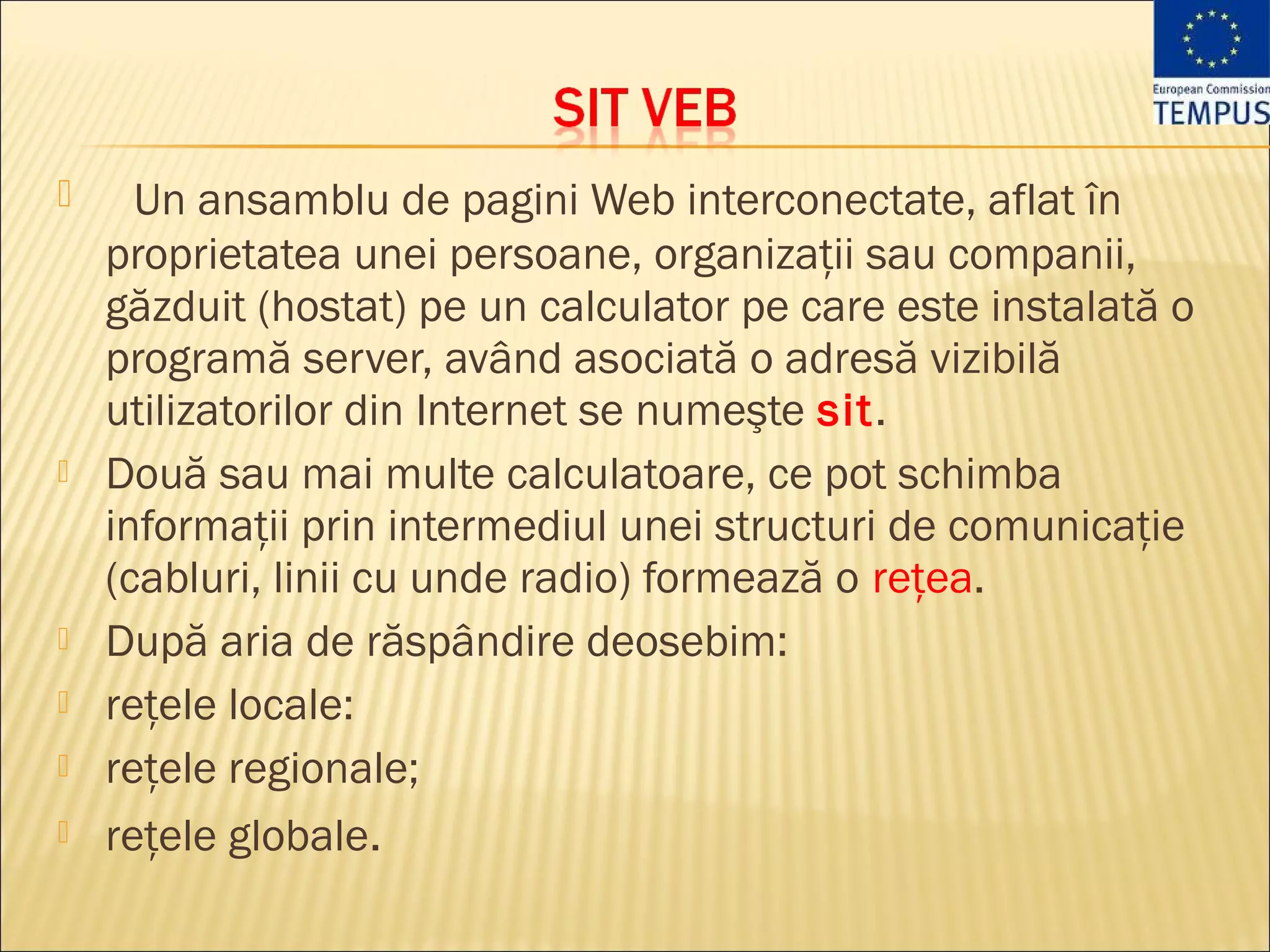      Un ansamblu de pagini Web interconectate, aflat în
    proprietatea unei persoane, organizaţii sau companii,
    găzduit (hostat) pe un calculator pe care este instalată o
    programă server, având asociată o adresă vizibilă
    utilizatorilor din Internet se numeşte sit.
   Două sau mai multe calculatoare, ce pot schimba
    informaţii prin intermediul unei structuri de comunicaţie
    (cabluri, linii cu unde radio) formează o reţea.
   După aria de răspândire deosebim:
   reţele locale:
   reţele regionale;
   reţele globale.
 