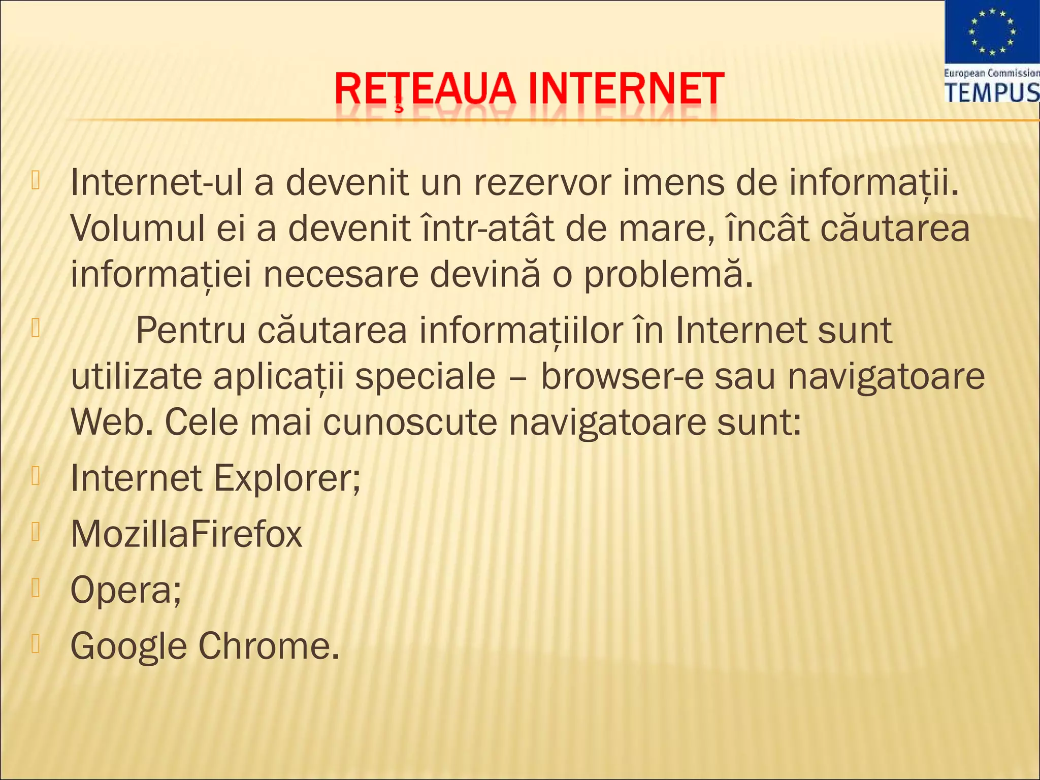   Internet-ul a devenit un rezervor imens de informaţii.
    Volumul ei a devenit într-atât de mare, încât căutarea
    informaţiei necesare devină o problemă.
        Pentru căutarea informaţiilor în Internet sunt
    utilizate aplicaţii speciale – browser-e sau navigatoare
    Web. Cele mai cunoscute navigatoare sunt:
   Internet Explorer;
   MozillaFirefox
   Opera;
   Google Chrome.
 