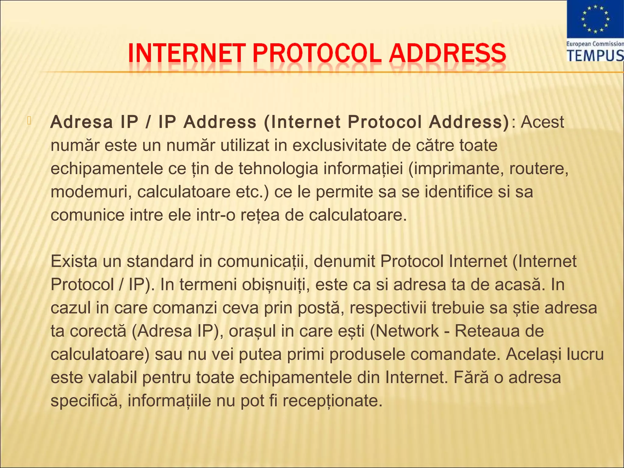    Adresa IP / IP Address (Internet Protocol Address) : Acest
    număr este un număr utilizat in exclusivitate de către toate
    echipamentele ce ţin de tehnologia informaţiei (imprimante, routere,
    modemuri, calculatoare etc.) ce le permite sa se identifice si sa
    comunice intre ele intr-o reţea de calculatoare. 

    Exista un standard in comunicaţii, denumit Protocol Internet (Internet
    Protocol / IP). In termeni obişnuiţi, este ca si adresa ta de acasă. In
    cazul in care comanzi ceva prin postă, respectivii trebuie sa ştie adresa
    ta corectă (Adresa IP), oraşul in care eşti (Network - Reteaua de
    calculatoare) sau nu vei putea primi produsele comandate. Acelaşi lucru
    este valabil pentru toate echipamentele din Internet. Fără o adresa
    specifică, informaţiile nu pot fi recepţionate.
 