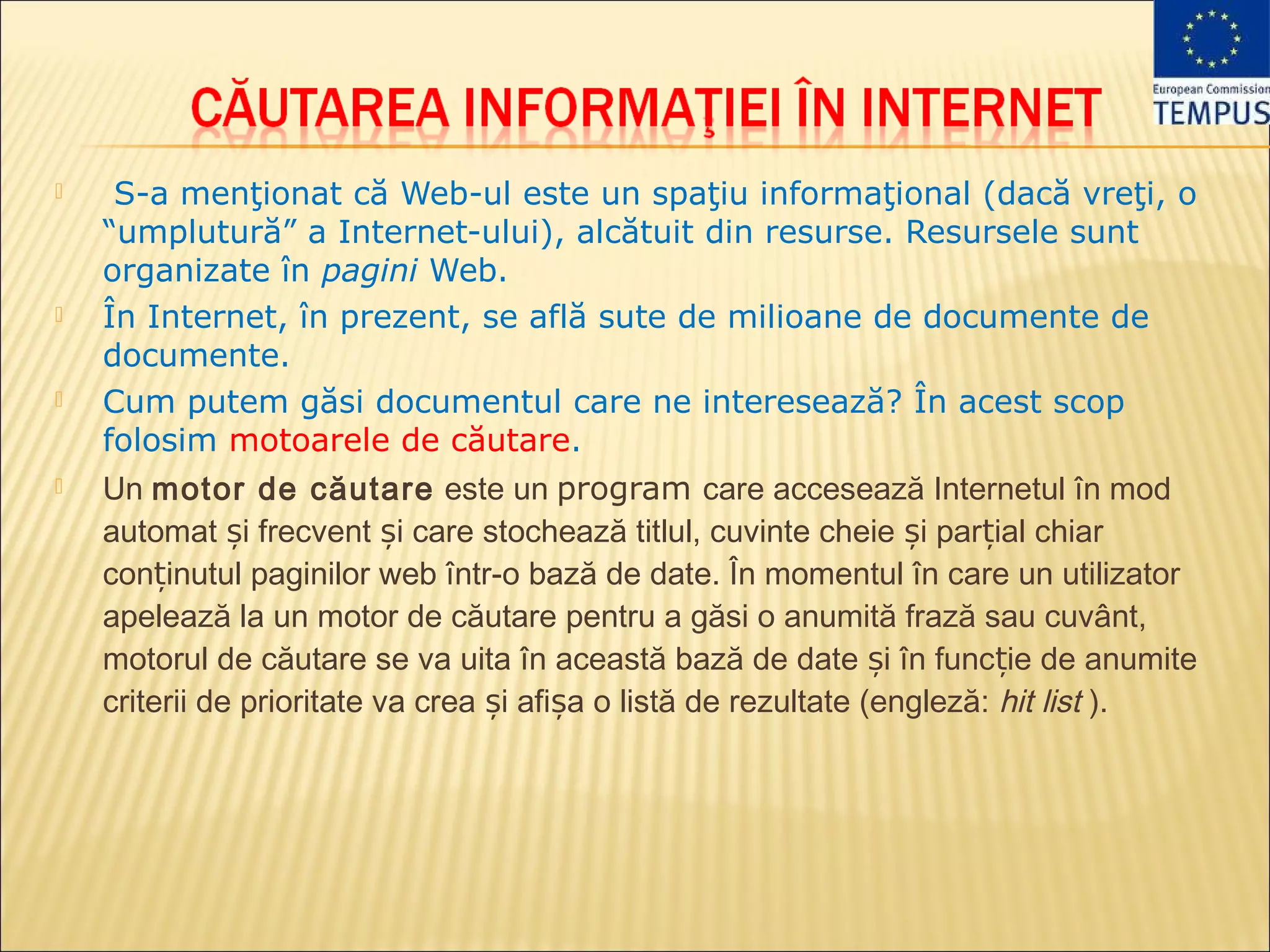     S-a menţionat că Web-ul este un spaţiu informaţional (dacă vreţi, o
    “umplutură” a Internet-ului), alcătuit din resurse. Resursele sunt
    organizate în pagini Web.
   În Internet, în prezent, se află sute de milioane de documente de
    documente.
   Cum putem găsi documentul care ne interesează? În acest scop
    folosim motoarele de căutare.
   Un motor de căutare  este un program care accesează Internetul în mod
    automat și frecvent și care stochează titlul, cuvinte cheie și parțial chiar
    conținutul paginilor web într-o bază de date. În momentul în care un utilizator
    apelează la un motor de căutare pentru a găsi o anumită frază sau cuvânt,
    motorul de căutare se va uita în această bază de date și în funcție de anumite
    criterii de prioritate va crea și afișa o listă de rezultate (engleză: hit list ).
 