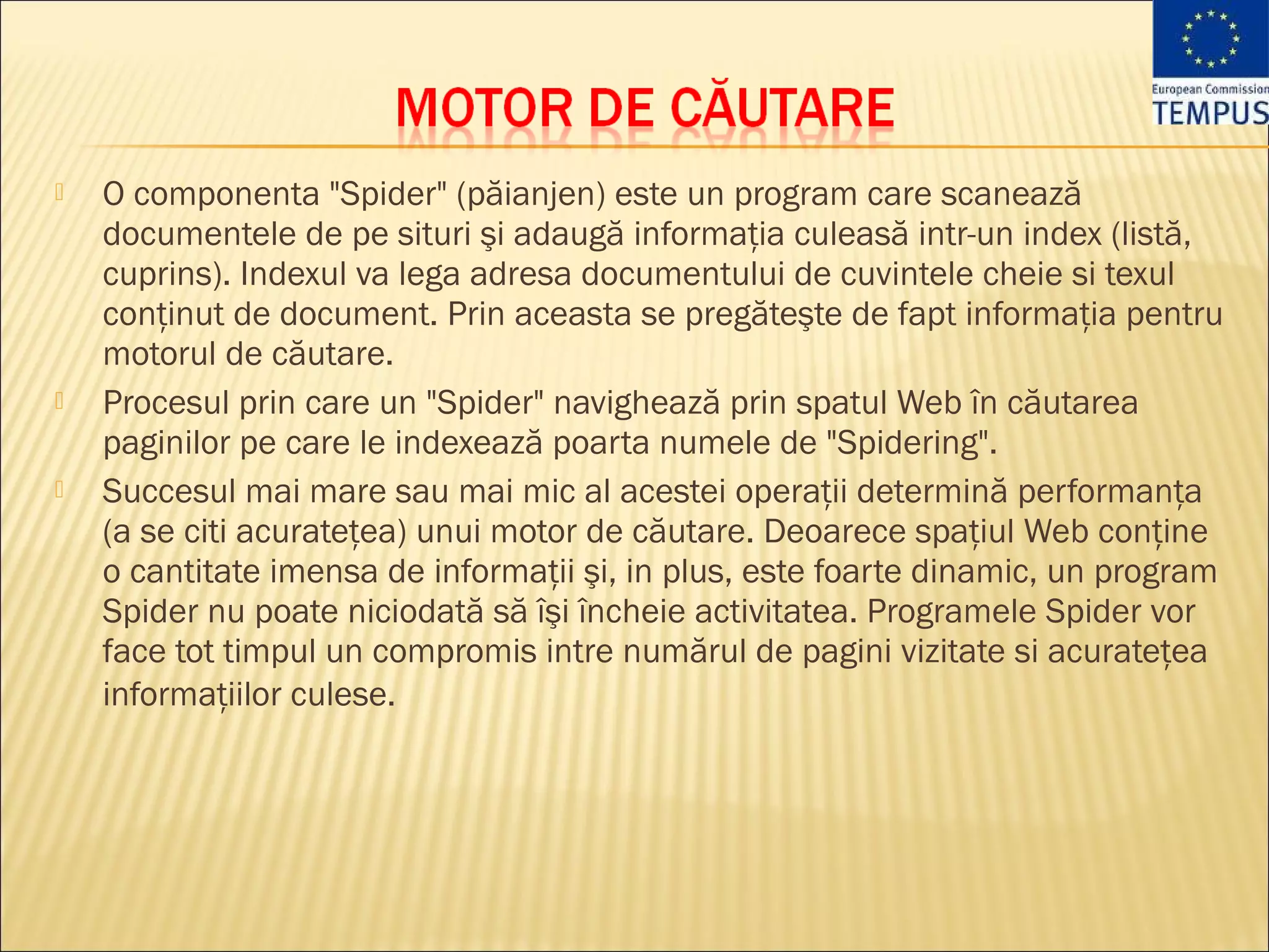    O componenta "Spider" (păianjen) este un program care scanează
    documentele de pe situri şi adaugă informaţia culeasă intr-un index (listă,
    cuprins). Indexul va lega adresa documentului de cuvintele cheie si texul
    conţinut de document. Prin aceasta se pregăteşte de fapt informaţia pentru
    motorul de căutare. 
   Procesul prin care un "Spider" navighează prin spatul Web în căutarea
    paginilor pe care le indexează poarta numele de "Spidering".
   Succesul mai mare sau mai mic al acestei operaţii determină performanţa
    (a se citi acurateţea) unui motor de căutare. Deoarece spaţiul Web conţine
    o cantitate imensa de informaţii şi, in plus, este foarte dinamic, un program
    Spider nu poate niciodată să îşi încheie activitatea. Programele Spider vor
    face tot timpul un compromis intre numărul de pagini vizitate si acurateţea
    informaţiilor culese.
 