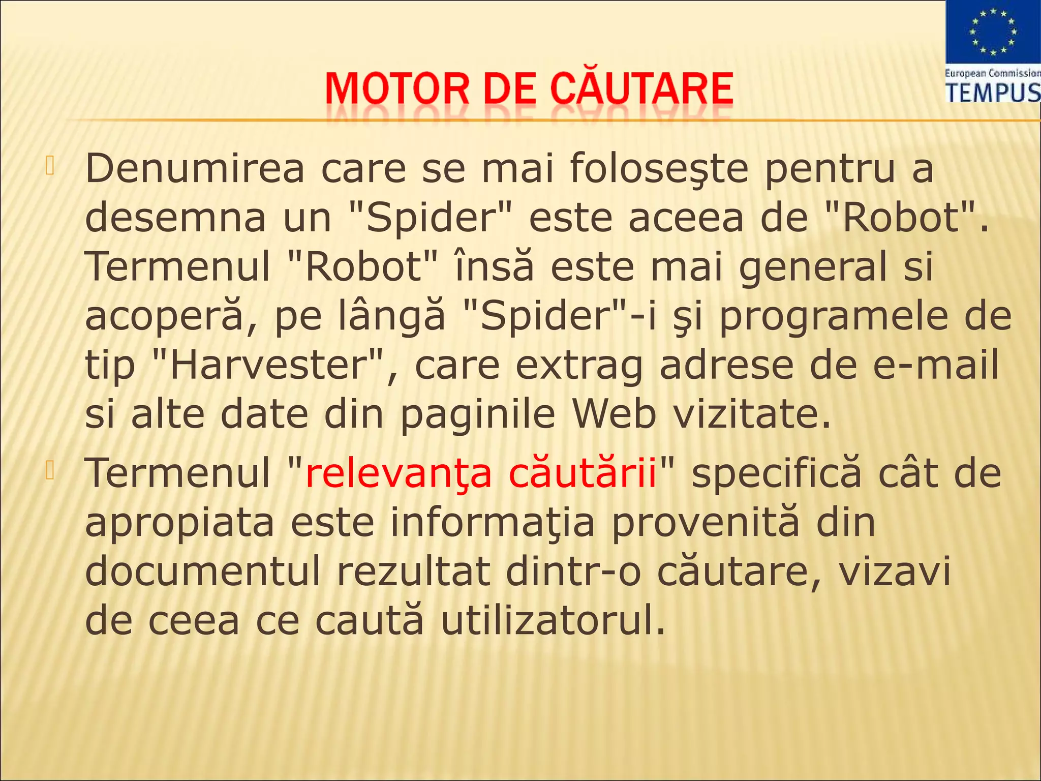    Denumirea care se mai foloseşte pentru a
    desemna un "Spider" este aceea de "Robot".
    Termenul "Robot" însă este mai general si
    acoperă, pe lângă "Spider"-i şi programele de
    tip "Harvester", care extrag adrese de e-mail
    si alte date din paginile Web vizitate.
   Termenul "relevanţa căutării" specifică cât de
    apropiata este informaţia provenită din
    documentul rezultat dintr-o căutare, vizavi
    de ceea ce caută utilizatorul.
 