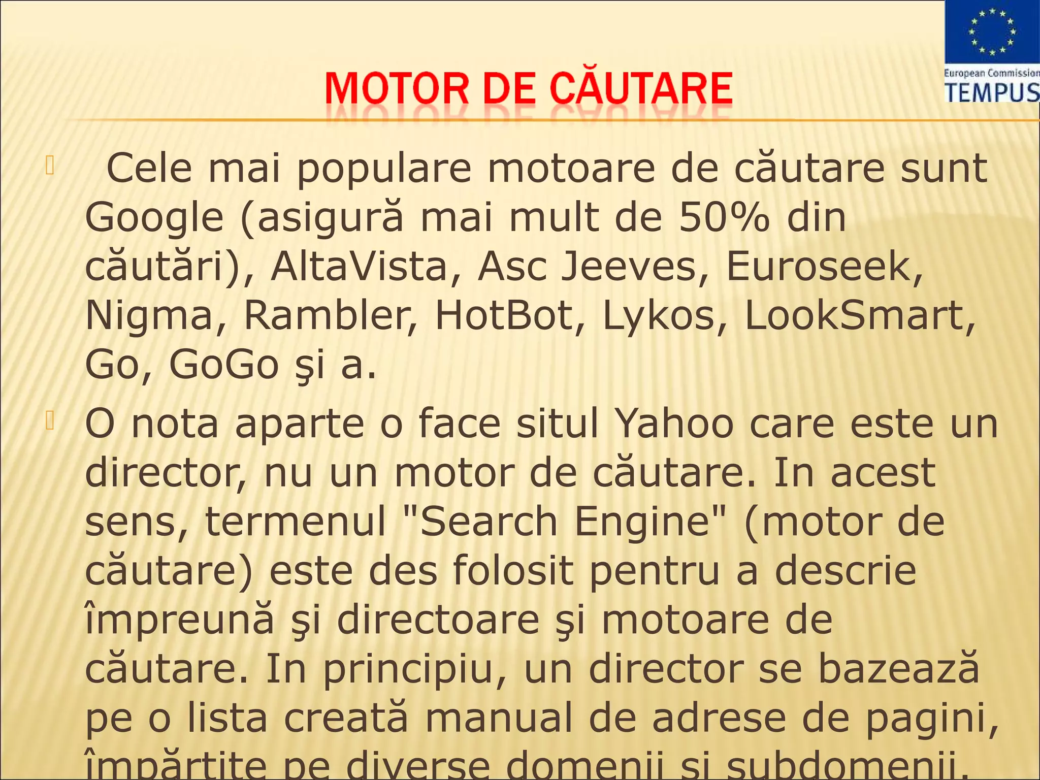     Cele mai populare motoare de căutare sunt
    Google (asigură mai mult de 50% din
    căutări), AltaVista, Asc Jeeves, Euroseek,
    Nigma, Rambler, HotBot, Lykos, LookSmart,
    Go, GoGo şi a.
   O nota aparte o face situl Yahoo care este un
    director, nu un motor de căutare. In acest
    sens, termenul "Search Engine" (motor de
    căutare) este des folosit pentru a descrie
    împreună şi directoare şi motoare de
    căutare. In principiu, un director se bazează
    pe o lista creată manual de adrese de pagini,
 
