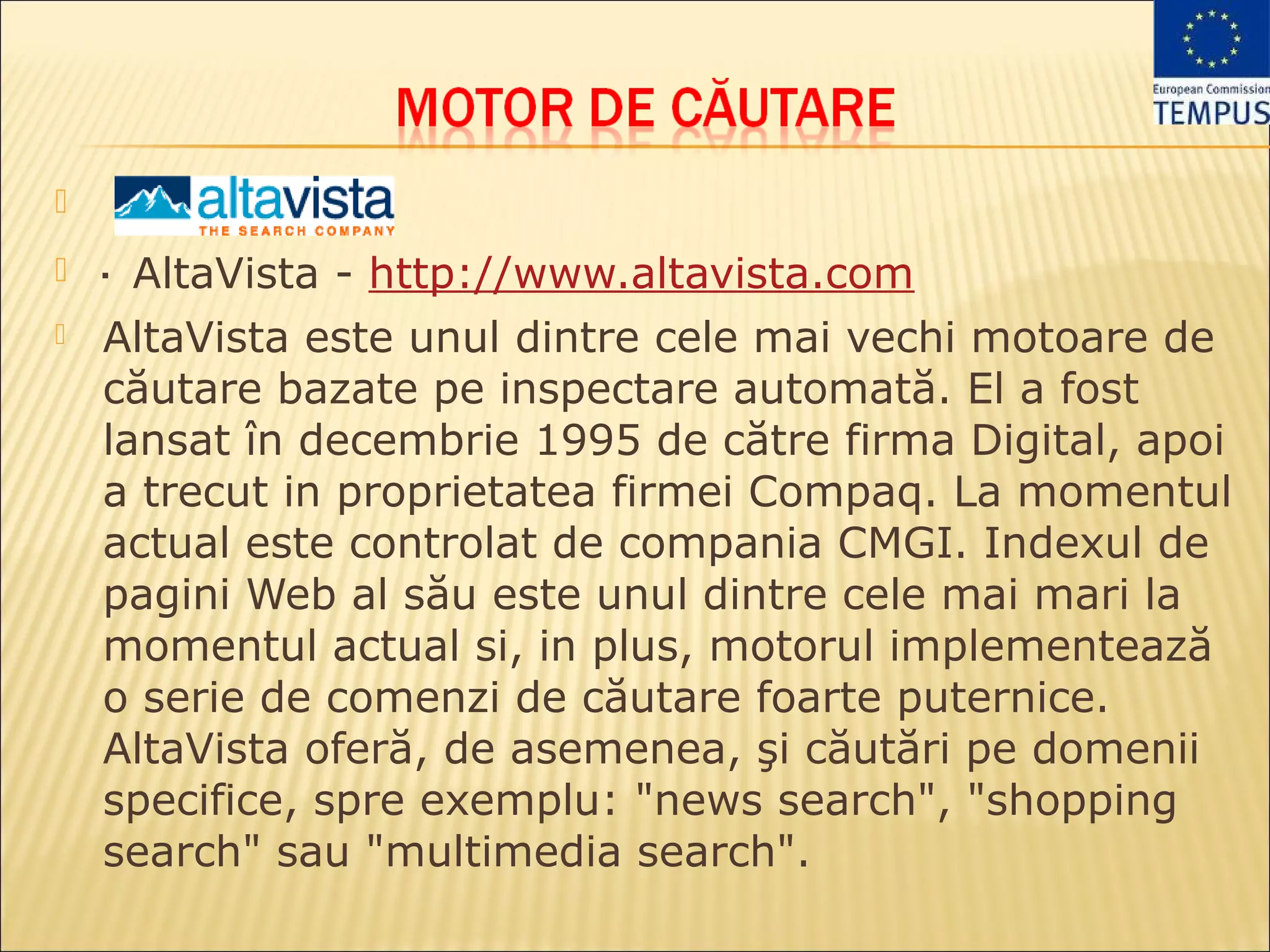 
   · AltaVista - http://www.altavista.com
   AltaVista este unul dintre cele mai vechi motoare de
    căutare bazate pe inspectare automată. El a fost
    lansat în decembrie 1995 de către firma Digital, apoi
    a trecut in proprietatea firmei Compaq. La momentul
    actual este controlat de compania CMGI. Indexul de
    pagini Web al său este unul dintre cele mai mari la
    momentul actual si, in plus, motorul implementează
    o serie de comenzi de căutare foarte puternice.
    AltaVista oferă, de asemenea, şi căutări pe domenii
    specifice, spre exemplu: "news search", "shopping
    search" sau "multimedia search".
 