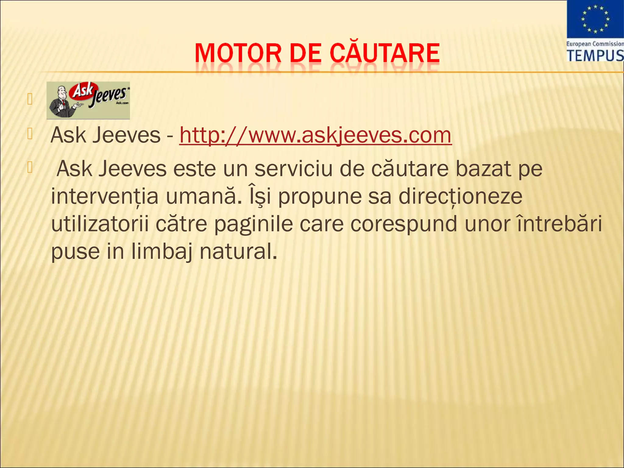 

   Ask Jeeves - http://www.askjeeves.com
    Ask Jeeves este un serviciu de căutare bazat pe
    intervenţia umană. Îşi propune sa direcţioneze
    utilizatorii către paginile care corespund unor întrebări
    puse in limbaj natural. 
 