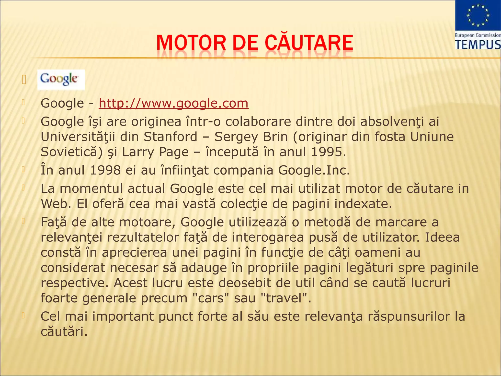 
   Google - http://www.google.com
   Google îşi are originea într-o colaborare dintre doi absolvenţi ai
    Universităţii din Stanford – Sergey Brin (originar din fosta Uniune
    Sovietică) şi Larry Page – începută în anul 1995.
   În anul 1998 ei au înfiinţat compania Google.Inc.
   La momentul actual Google este cel mai utilizat motor de căutare in
    Web. El oferă cea mai vastă colecţie de pagini indexate.
   Faţă de alte motoare, Google utilizează o metodă de marcare a
    relevanţei rezultatelor faţă de interogarea pusă de utilizator. Ideea
    constă în aprecierea unei pagini în funcţie de câţi oameni au
    considerat necesar să adauge în propriile pagini legături spre paginile
    respective. Acest lucru este deosebit de util când se caută lucruri
    foarte generale precum "cars" sau "travel".
   Cel mai important punct forte al său este relevanţa răspunsurilor la
    căutări.
 