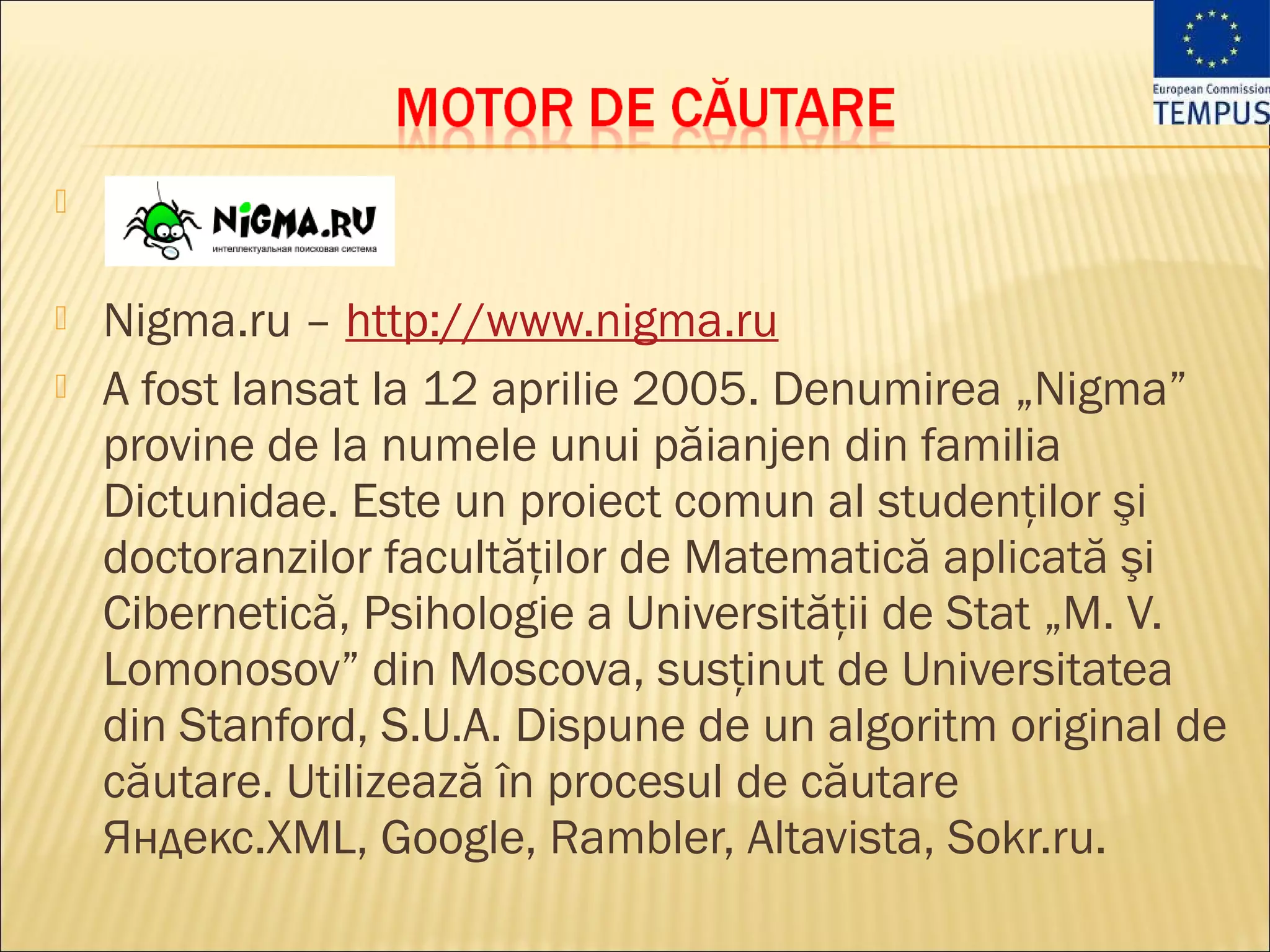 


   Nigma.ru – http://www.nigma.ru
   A fost lansat la 12 aprilie 2005. Denumirea „Nigma”
    provine de la numele unui păianjen din familia
    Dictunidae. Este un proiect comun al studenţilor şi
    doctoranzilor facultăţilor de Matematică aplicată şi
    Cibernetică, Psihologie a Universităţii de Stat „M. V.
    Lomonosov” din Moscova, susţinut de Universitatea
    din Stanford, S.U.A. Dispune de un algoritm original de
    căutare. Utilizează în procesul de căutare
    Яндекс.XML, Google, Rambler, Altavista, Sokr.ru.
 