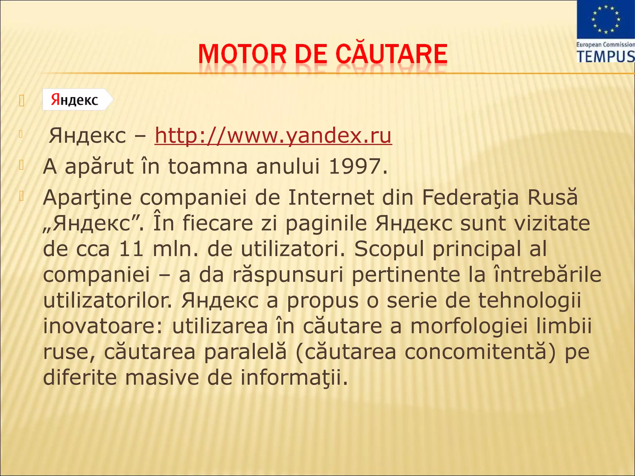 
    Яндекс – http://www.yandex.ru
   A apărut în toamna anului 1997.
   Aparţine companiei de Internet din Federaţia Rusă
    „Яндекс”. În fiecare zi paginile Яндекс sunt vizitate
    de cca 11 mln. de utilizatori. Scopul principal al
    companiei – a da răspunsuri pertinente la întrebările
    utilizatorilor. Яндекс a propus o serie de tehnologii
    inovatoare: utilizarea în căutare a morfologiei limbii
    ruse, căutarea paralelă (căutarea concomitentă) pe
    diferite masive de informaţii.
 