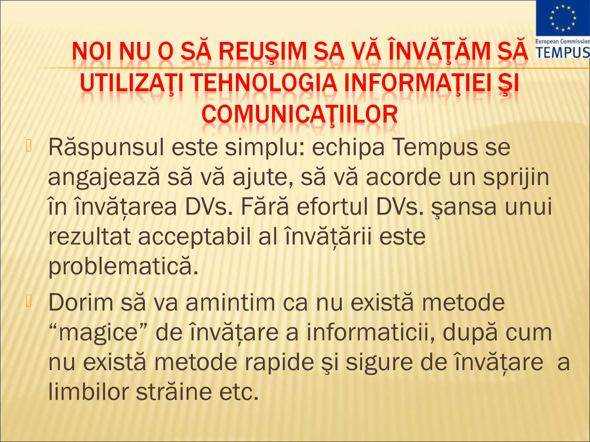    Răspunsul este simplu: echipa Tempus se
    angajează să vă ajute, să vă acorde un sprijin
    în învăţarea DVs. Fără efortul DVs. şansa unui
    rezultat acceptabil al învăţării este
    problematică.
   Dorim să va amintim ca nu există metode
    “magice” de învăţare a informaticii, după cum
    nu există metode rapide şi sigure de învăţare a
    limbilor străine etc.
 