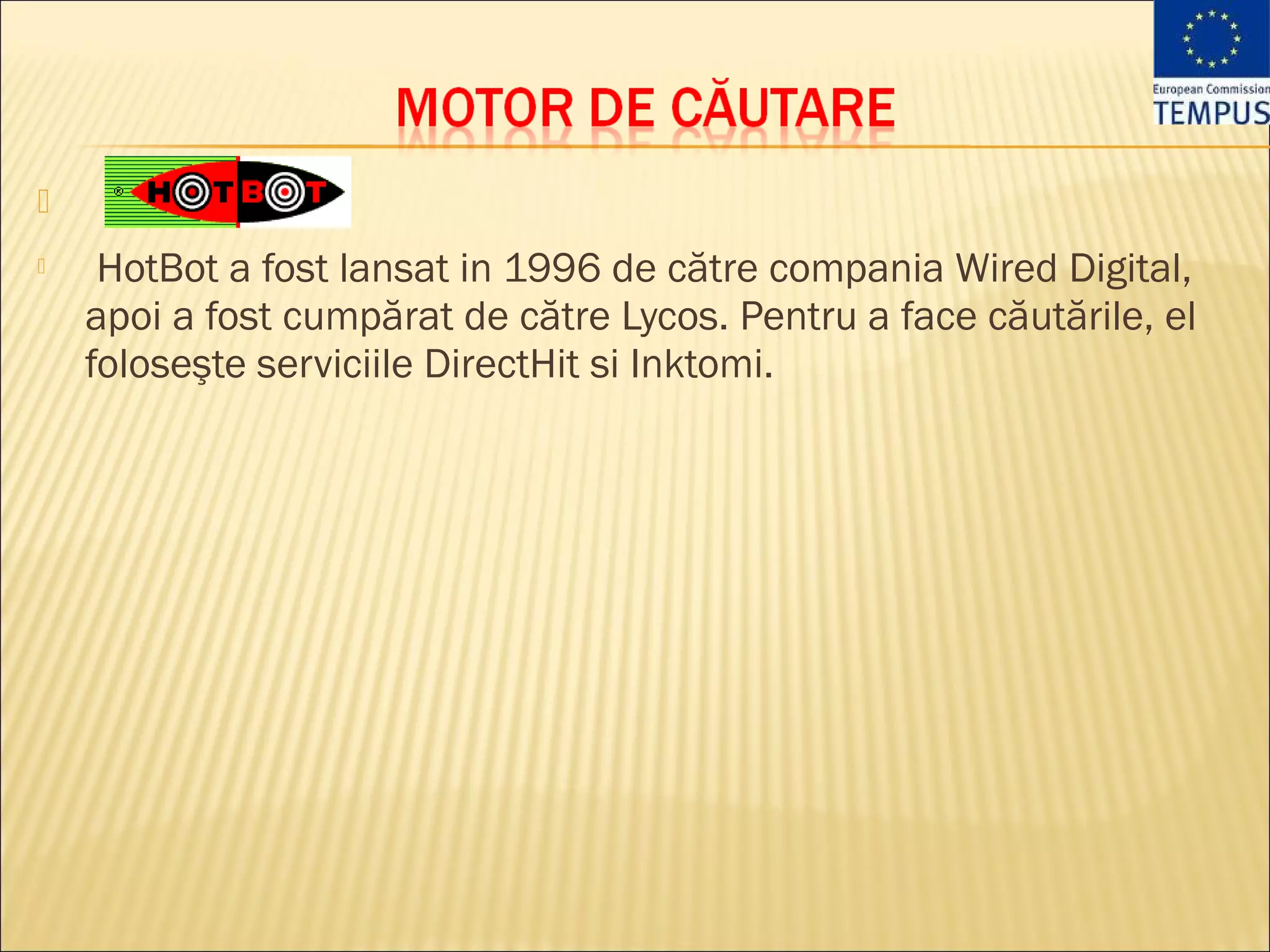 
    HotBot a fost lansat in 1996 de către compania Wired Digital,
    apoi a fost cumpărat de către Lycos. Pentru a face căutările, el
    foloseşte serviciile DirectHit si Inktomi.
 