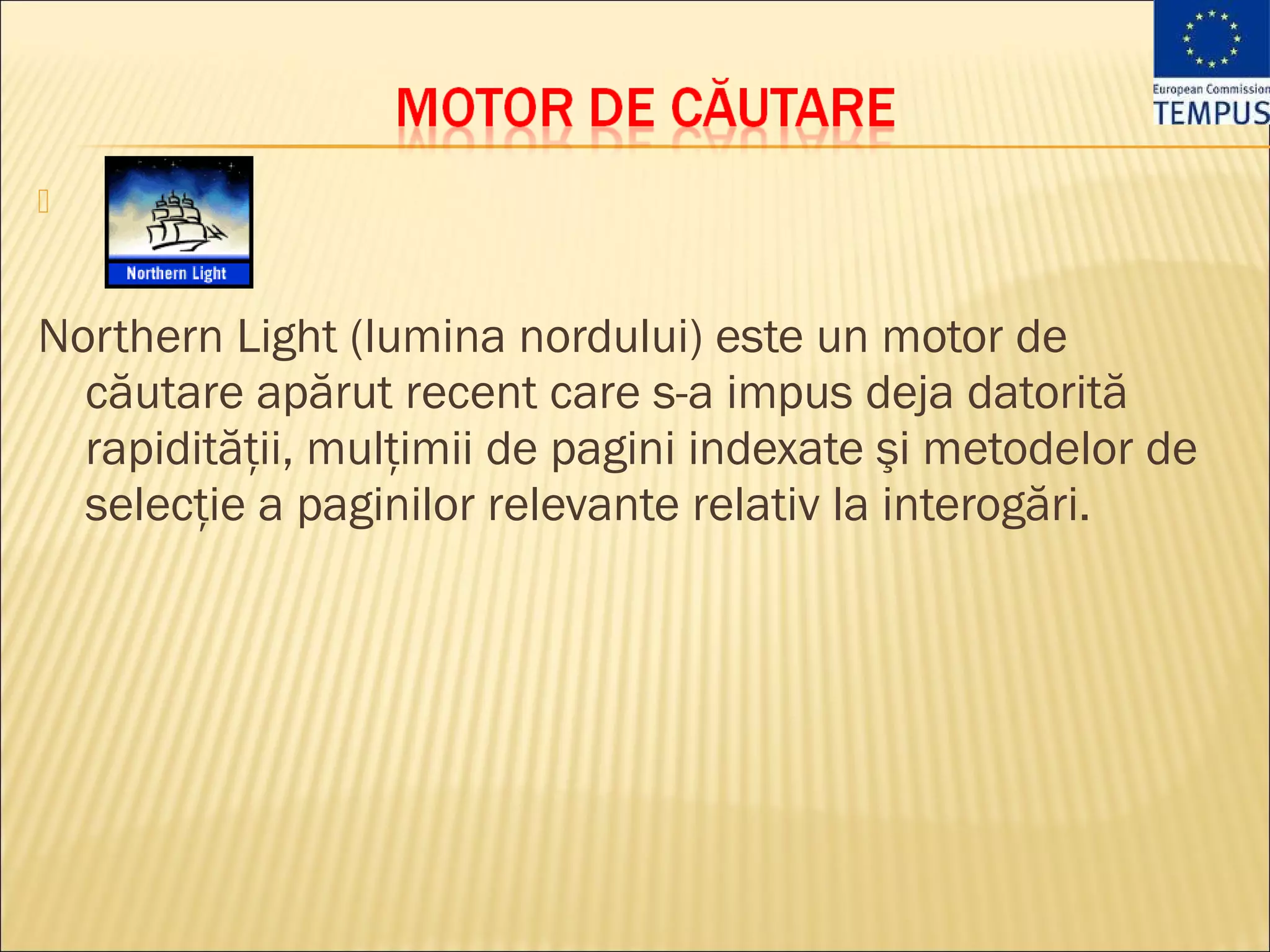 



Northern Light (lumina nordului) este un motor de
  căutare apărut recent care s-a impus deja datorită
  rapidităţii, mulţimii de pagini indexate şi metodelor de
  selecţie a paginilor relevante relativ la interogări.
 