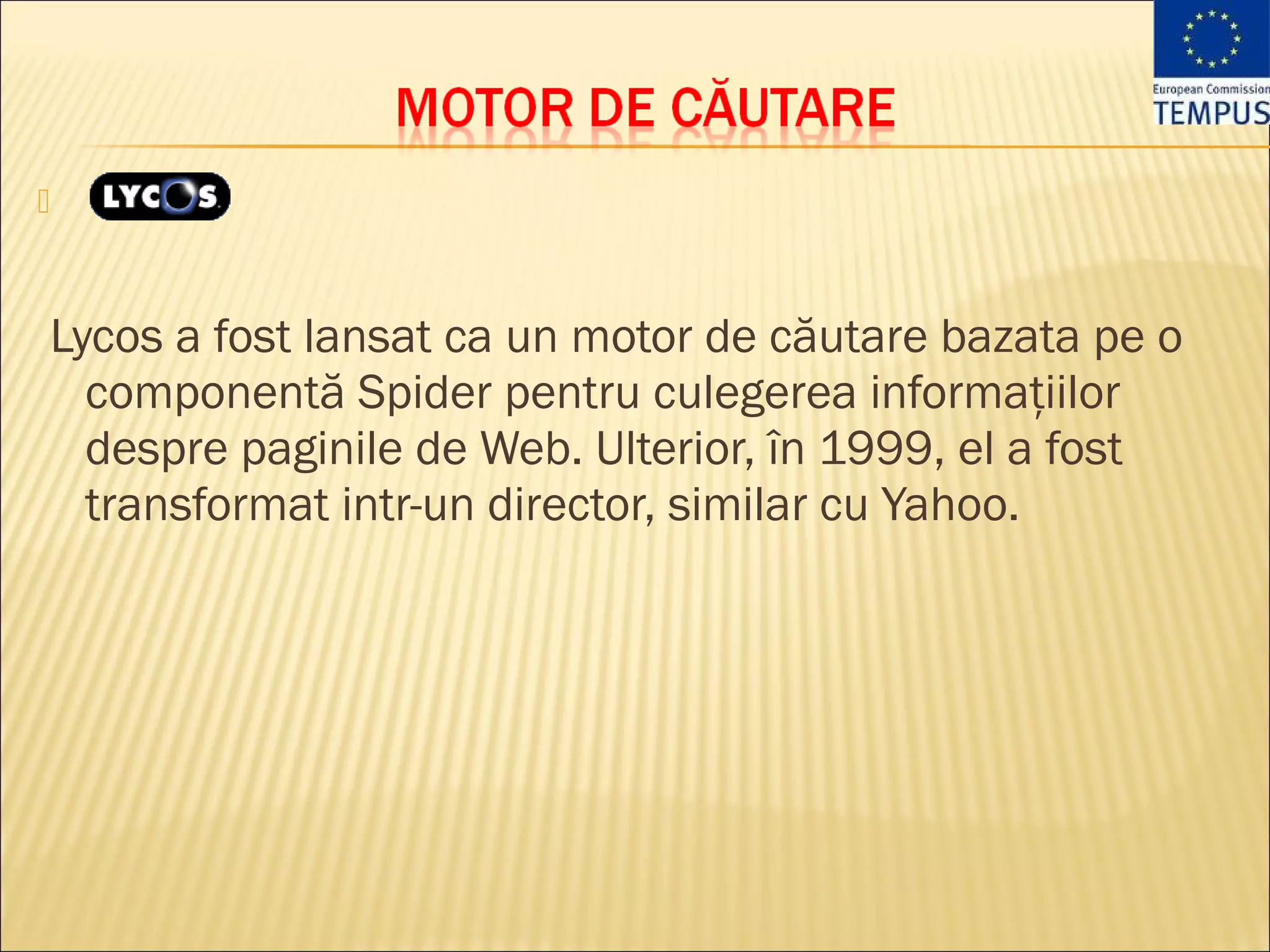 



Lycos a fost lansat ca un motor de căutare bazata pe o
  componentă Spider pentru culegerea informaţiilor
  despre paginile de Web. Ulterior, în 1999, el a fost
  transformat intr-un director, similar cu Yahoo. 
 