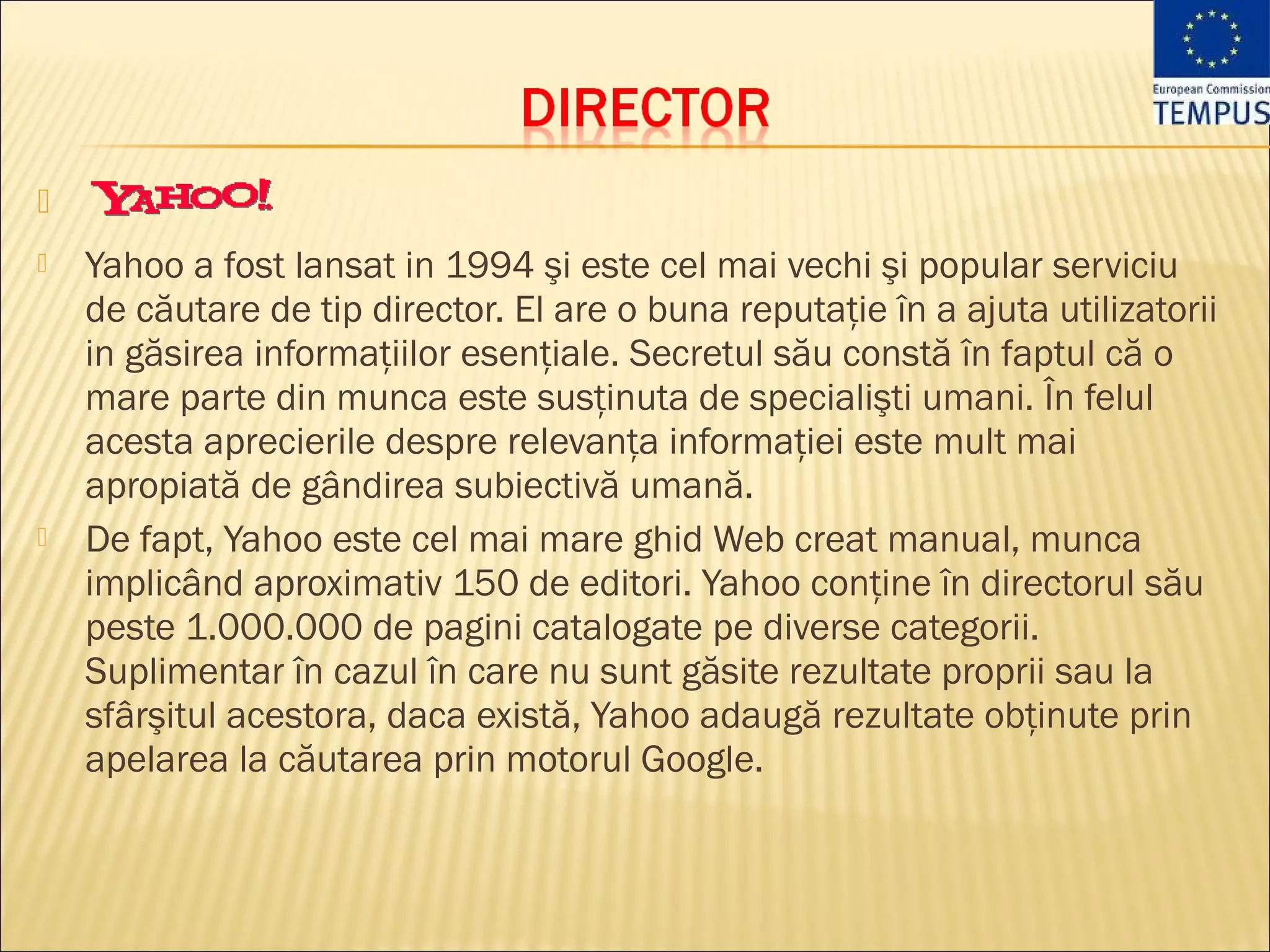 
   Yahoo a fost lansat in 1994 şi este cel mai vechi şi popular serviciu
    de căutare de tip director. El are o buna reputaţie în a ajuta utilizatorii
    in găsirea informaţiilor esenţiale. Secretul său constă în faptul că o
    mare parte din munca este susţinuta de specialişti umani. În felul
    acesta aprecierile despre relevanţa informaţiei este mult mai
    apropiată de gândirea subiectivă umană.
   De fapt, Yahoo este cel mai mare ghid Web creat manual, munca
    implicând aproximativ 150 de editori. Yahoo conţine în directorul său
    peste 1.000.000 de pagini catalogate pe diverse categorii.
    Suplimentar în cazul în care nu sunt găsite rezultate proprii sau la
    sfârşitul acestora, daca există, Yahoo adaugă rezultate obţinute prin
    apelarea la căutarea prin motorul Google.
 