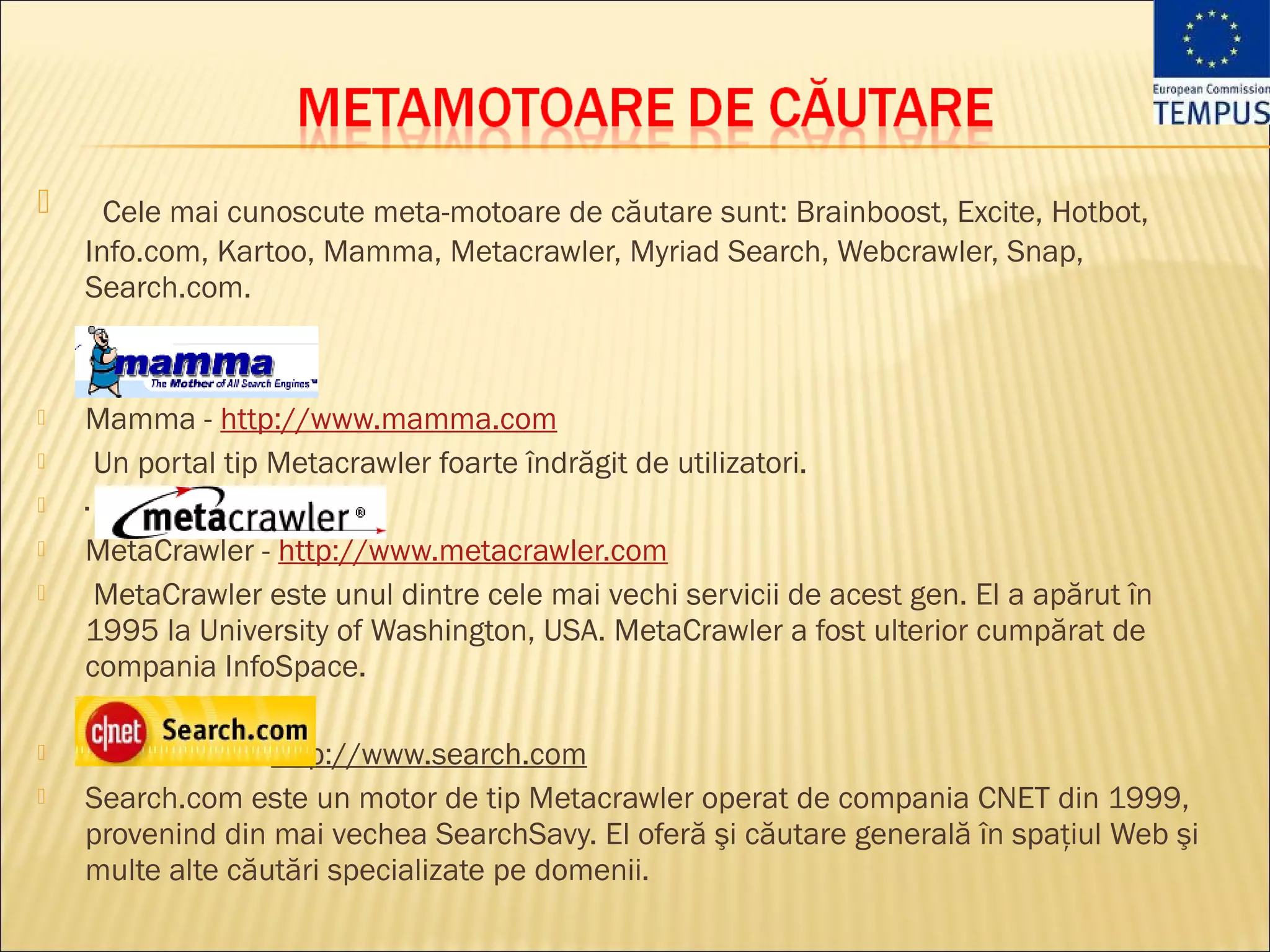      Cele mai cunoscute meta-motoare de căutare sunt: Brainboost, Excite, Hotbot,
    Info.com, Kartoo, Mamma, Metacrawler, Myriad Search, Webcrawler, Snap,
    Search.com.



   Mamma - http://www.mamma.com
    Un portal tip Metacrawler foarte îndrăgit de utilizatori. 
   ·
   MetaCrawler - http://www.metacrawler.com
    MetaCrawler este unul dintre cele mai vechi servicii de acest gen. El a apărut în
    1995 la University of Washington, USA. MetaCrawler a fost ulterior cumpărat de
    compania InfoSpace. 

   ·Search.com - http://www.search.com
   Search.com este un motor de tip Metacrawler operat de compania CNET din 1999,
    provenind din mai vechea SearchSavy. El oferă şi căutare generală în spaţiul Web şi
    multe alte căutări specializate pe domenii.
 
 