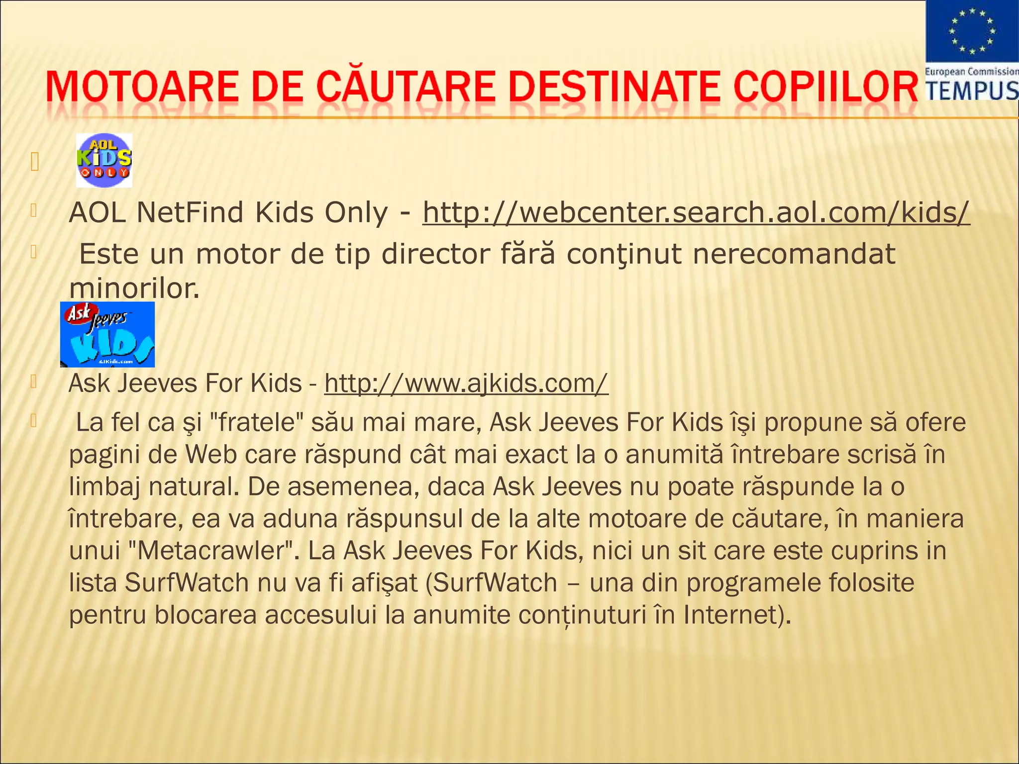 
   AOL NetFind Kids Only - http://webcenter.search.aol.com/kids/
    Este un motor de tip director fără conţinut nerecomandat
    minorilor.


   Ask Jeeves For Kids - http://www.ajkids.com/
    La fel ca şi "fratele" său mai mare, Ask Jeeves For Kids îşi propune să ofere
    pagini de Web care răspund cât mai exact la o anumită întrebare scrisă în
    limbaj natural. De asemenea, daca Ask Jeeves nu poate răspunde la o
    întrebare, ea va aduna răspunsul de la alte motoare de căutare, în maniera
    unui "Metacrawler". La Ask Jeeves For Kids, nici un sit care este cuprins in
    lista SurfWatch nu va fi afişat (SurfWatch – una din programele folosite
    pentru blocarea accesului la anumite conţinuturi în Internet).
 
