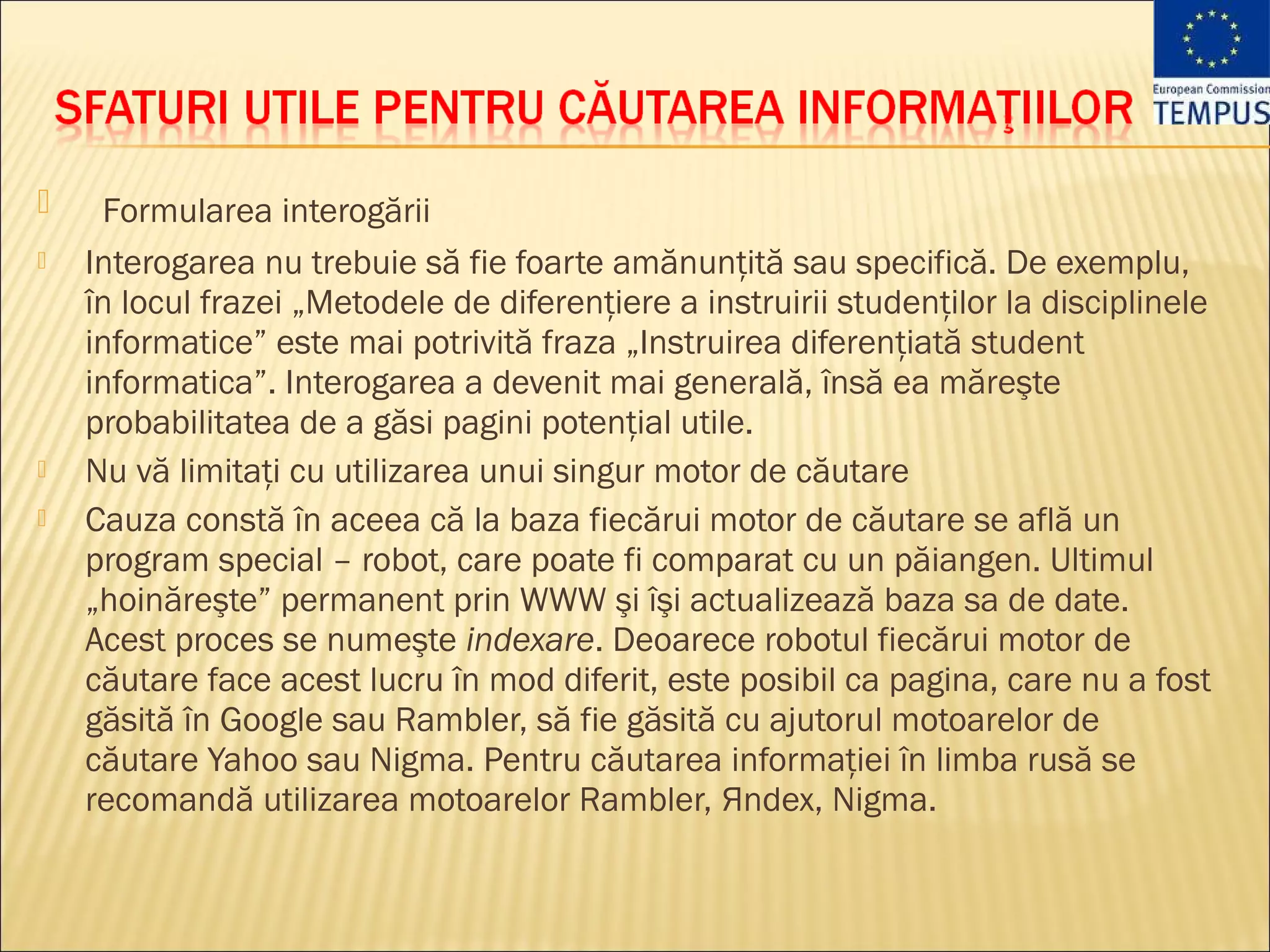     Formularea interogării
   Interogarea nu trebuie să fie foarte amănunţită sau specifică. De exemplu,
    în locul frazei „Metodele de diferenţiere a instruirii studenţilor la disciplinele
    informatice” este mai potrivită fraza „Instruirea diferenţiată student
    informatica”. Interogarea a devenit mai generală, însă ea măreşte
    probabilitatea de a găsi pagini potenţial utile.
   Nu vă limitaţi cu utilizarea unui singur motor de căutare
   Cauza constă în aceea că la baza fiecărui motor de căutare se află un
    program special – robot, care poate fi comparat cu un păiangen. Ultimul
    „hoinăreşte” permanent prin WWW şi îşi actualizează baza sa de date.
    Acest proces se numeşte indexare. Deoarece robotul fiecărui motor de
    căutare face acest lucru în mod diferit, este posibil ca pagina, care nu a fost
    găsită în Google sau Rambler, să fie găsită cu ajutorul motoarelor de
    căutare Yahoo sau Nigma. Pentru căutarea informaţiei în limba rusă se
    recomandă utilizarea motoarelor Rambler, Яndex, Nigma.
 